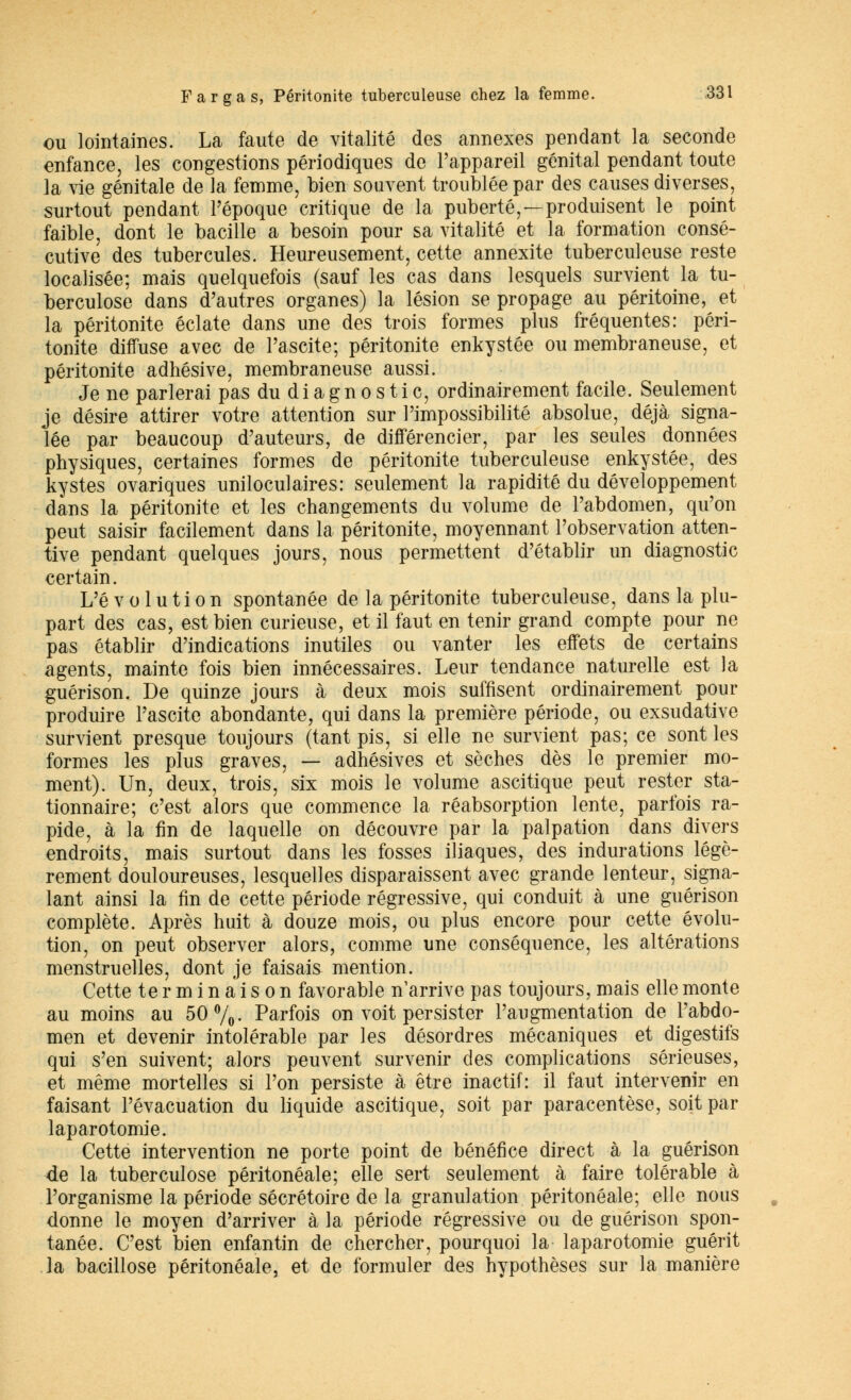 ou lointaines. La faute de vitalité des annexes pendant la seconde enfance, les congestions périodiques de l'appareil génital pendant toute la vie génitale de la femme, bien souvent troublée par des causes diverses, surtout pendant l'époque critique de la puberté,—produisent le point faible, dont le bacille a besoin pour sa vitalité et la formation consé- cutive des tubercules. Heureusement, cette annexite tuberculeuse reste localisée; mais quelquefois (sauf les cas dans lesquels survient la tu- berculose dans d'autres organes) la lésion se propage au péritoine, et la péritonite éclate dans une des trois formes plus fréquentes: péri- tonite diffuse avec de l'ascite; péritonite enkystée ou membraneuse, et péritonite adhésive, membraneuse aussi. Je ne parlerai pas du d i a g n o s t i c, ordinairement facile. Seulement je désire attirer votre attention sur l'impossibilité absolue, déjà signa- lée par beaucoup d'auteurs, de différencier, par les seules données physiques, certaines formes de péritonite tuberculeuse enkystée, des kystes ovariques uniloculaires: seulement la rapidité du développement dans la péritonite et les changements du volume de l'abdomen, qu'on peut saisir facilement dans la péritonite, moyennant l'observation atten- tive pendant quelques jours, nous permettent d'établir un diagnostic certain. L'é v o 1 u t i o n spontanée de la péritonite tuberculeuse, dans la plu- part des cas, est bien curieuse, et il faut en tenir grand compte pour ne pas établir d'indications inutiles ou vanter les effets de certains agents, mainte fois bien innécessaires. Leur tendance naturelle est la guérison. De quinze jours à deux mois suffisent ordinairement pour produire l'ascite abondante, qui dans la première période, ou exsudative survient presque toujours (tant pis, si elle ne survient pas; ce sont les formes les plus graves, — adhésives et sèches dès le premier mo- ment). Un, deux, trois, six mois le volume ascitique peut rester sta- tionnaire; c'est alors que commence la réabsorption lente, parfois ra- pide, à la fin de laquelle on découvre par la palpation dans divers endroits, mais surtout dans les fosses iliaques, des indurations légè- rement douloureuses, lesquelles disparaissent avec grande lenteur, signa- lant ainsi la fin de cette période régressive, qui conduit à une guérison complète. Après huit à douze mois, ou plus encore pour cette évolu- tion, on peut observer alors, comme une conséquence, les altérations menstruelles, dont je faisais mention. Cette terminaison favorable n'arrive pas toujours, mais elle monte au moins au 50%- Parfois on voit persister l'augmentation de l'abdo- men et devenir intolérable par les désordres mécaniques et digestifs qui s'en suivent; alors peuvent survenir des complications sérieuses, et même mortelles si l'on persiste à être inactif: il faut intervenir en faisant l'évacuation du liquide ascitique, soit par paracentèse, soit par laparotomie. Cette intervention ne porte point de bénéfice direct à la guérison de la tuberculose péritonéale; elle sert seulement à faire tolérable à l'organisme la période sécrétoire de la granulation péritonéale; elle nous donne le moyen d'arriver à la période régressive ou de guérison spon- tanée. C'est bien enfantin de chercher, pourquoi la laparotomie guérit la bacillose péritonéale, et de formuler des hypothèses sur la manière