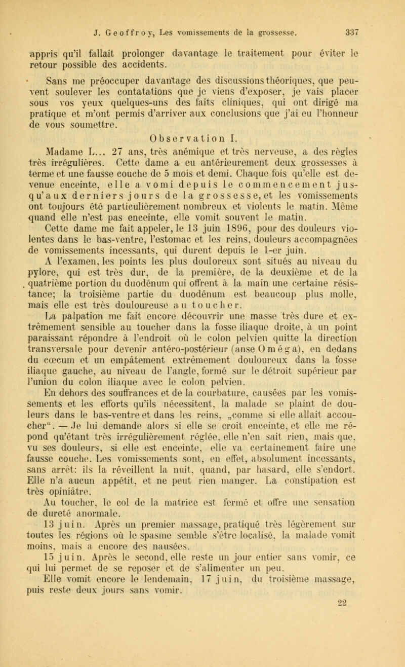 appris qu'il fallait prolonger davantage le traitement pour éviter le retour possible des accidents. Sans me préoccuper davantage des discussions théoriques, que peu- vent soulever les contatations que je viens d'exposer, je vais placer sous vos yeux quelques-uns des faits cliniques, qui ont dirigé ma pratique et m'ont permis d'arriver aux conclusions que j'ai eu l'honneur de vous soumettre. Observation I. Madame L... 27 ans, très anémique et très nerveuse, a des règles très irrégulières. Cette dame a eu antérieurement deux grossesses à terme et une fausse couche de 5 mois et demi. Chaque fois qu'elle est de- venue enceinte, elle a vomi depuis le commencement jus- qu'aux dernier s j ours de la grossesse, et les vomissements ont toujours été particulièrement nombreux et violents le matin. [Même quand elle n'est pas enceinte, elle vomit souvent le matin. Cette dame me fait appeler, le 13 juin 1896, pour des douleurs vio- lentes dans le bas-ventre, l'estomac et les reins, douleurs accompagnées de vomissements incessants, qui durent depuis le 1-er juin. A l'examen, les points les plus douloreux sont situés au niveau du pylore, qui est très dur, de la première, de la deuxième et de la quatrième portion du duodénum qui offrent à la main une certaine résis- tance; la troisième partie du duodénum est beaucoup plus molle, mais elle est très douloureuse au toucher. La palpation me fait encore découvrir une masse très dure et ex- trêmement sensible au toucher dans la fosse iliaque droite, à un point paraissant répondre à l'endroit où le colon pelvien quitte la direction transversale pour devenir antéro-postérieur (anse Oméga), en dedans du cœcum et un empâtement extrêmement douloureux dans la fosse iliaque gauche, au niveau de l'angle, formé sur le détroit supérieur par l'union du colon iliaque avec le colon pelvien. En dehors des souffrances et de la courbature, causées par les vomis- sements et les efforts qu'ils nécessitent, la malade se plaint de dou- leurs dans le bas-ventre et dans les reins. „comme si elle allait accou- cher . — Je lui demande alors si elle se croit enceinte, et elle me ré- pond qu'étant très irrégulièrement réglée, elle n'en sait rien, mais que. vu ses douleurs, si elle est enceinte, elle va certainement faire une fausse couche. Les vomissements sont, en effet, absolument incessants, sans arrêt: ils la réveillent la nuit, quand, par hasard, elle s'endort. Elle n'a aucun appétit, et ne peut rien manger. La constipation est très opiniâtre. Au toucher, le col de la matrice est fermé et offre une sensation de dureté anormale. 13 juin. Après un premier massage, pratiqué très légèrement sur toutes les régions où le spasme semble s'être localisé, la malade vomit moins, mais a encore des nausées. 15 juin. Après le second, elle reste un jour entier sans vomir, ce qui lui permet de se reposer et de s'alimenter un peu. Elle vomit encore le lendemain. 17 juin, du troisième massage, puis reste deux jours sans vomir. 22