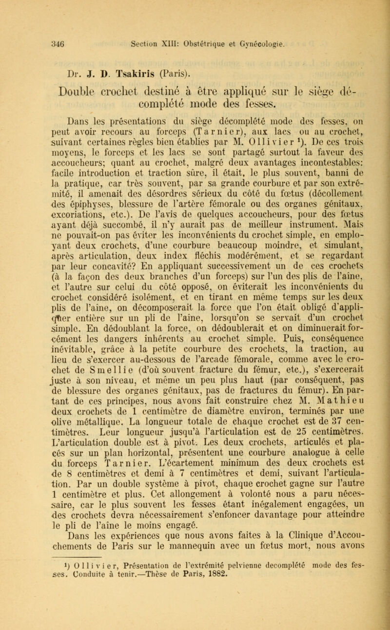 Dr. J. D. Tsakiris (Paris). Double crochet destiné à être appliqué sur le siège dé- complété mode des fesses. Dans les présentations du siège décomplété mode des fesses, on peut avoir recours au forceps (Tarnier), aux lacs ou au crochet, suivant certaines règles bien établies par M. Ollivier1). De ces trois moyens, le forceps et les lacs se sont partagé surtout la faveur des .accoucheurs; quant au crochet, malgré deux avantages incontestables: facile introduction et traction sûre, il était, le plus souvent, banni de la pratique, car très souvent, par sa grande courbure et par son extré- mité, il amenait des désordres sérieux du côté du fœtus (décollement des épiphyses, blessure de l'artère fémorale ou des organes génitaux, excoriations, etc.). De l'avis de quelques accoucheurs, pour des fœtus .ayant déjà succombé, il n'y aurait pas de meilleur instrument. Mais ne pouvait-on pas éviter les inconvénients du crochet simple, en emplo- yant deux crochets, d'une courbure beaucoup moindre, et simulant, après articulation, deux index fléchis modérément, et se regardant par leur concavité? En appliquant successivement un de ces crochets (à la façon des deux branches d'un forceps) sur l'un des plis de l'aîne, et l'autre sur celui du côté opposé, on éviterait les inconvénients du crochet considéré isolément, et en tirant en même temps sur les deux plis de l'aine, on décomposerait la force que l'on était obligé d'appli- quer entière sur un pli de l'aine, lorsqu'on se servait d'un crochet simple. En dédoublant la force, on dédoublerait et on diminuerait for- cément les dangers inhérents au crochet simple. Puis, conséquence inévitable, grâce à la petite courbure des crochets, la traction, au lieu de s'exercer au-dessous de l'arcade fémorale, comme avec le cro- chet de Smellie (d'où souvent fracture du fémur, etc.), s'exercerait juste à son niveau, et même un peu plus haut (par conséquent, pas de blessure des organes génitaux, pas de fractures du fémur). En par- tant de ces principes, nous avons fait construire chez M. Mathieu deux crochets de 1 centimètre de diamètre environ, terminés par une olive métallique. La longueur totale de chaque crochet est de 37 cen- timètres. Leur longueur jusqu'à l'articulation est de 25 centimètres. L'articulation double est à pivot. Les deux crochets, articulés et pla- cés sur un plan horizontal, présentent une courbure analogue à celle du forceps Tarnier. L'écartement minimum des deux crochets est de 8 centimètres et demi à 7 centimètres et demi, suivant l'articula- tion. Par un double système à pivot, chaque crochet gagne sur l'autre 1 centimètre et plus. Cet allongement à volonté nous a paru néces- saire, car le plus souvent les fesses étant inégalement engagées, un des crochets devra nécessairement s'enfoncer davantage pour atteindre le pli de l'aine le moins engagé. Dans les expériences que nous avons faites à la Clinique d'Accou- chements de Paris sur le mannequin avec un fœtus mort, nous avons !) Ollivier, Présentation de 1 extrémité pelvienne decomplété mode des fes- ses. Conduite à tenir.—Thèse de Paris, 1882.