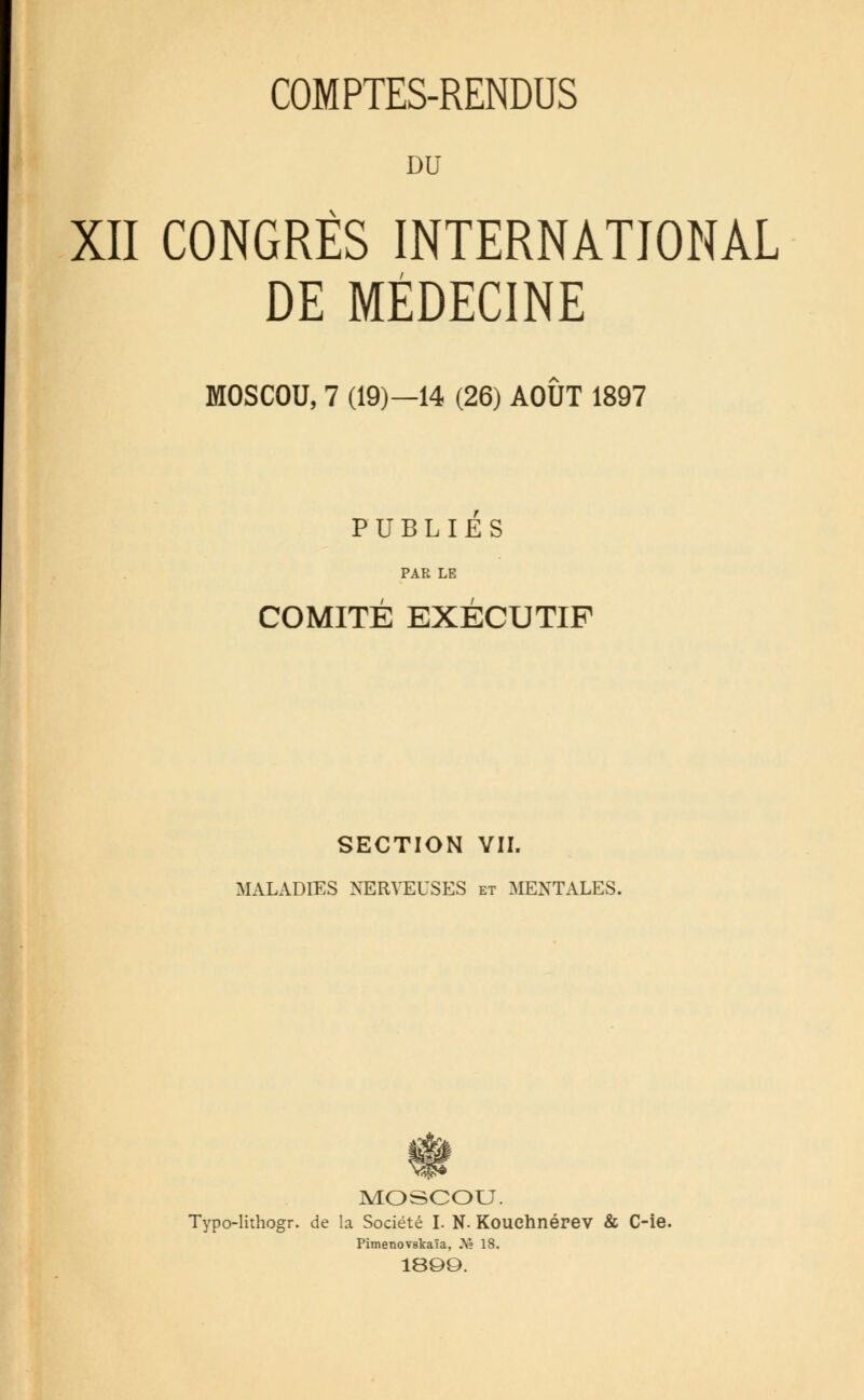 DU XII CONGRÈS INTERNATIONAL DE MÉDECINE MOSCOU, 7 (19)—14 (26) AOÛT 1897 PUBLIES PAR LE COMITÉ EXÉCUTIF SECTION VII. MALADIES NERVEUSES et MENTALES. MOSCOU. Typo-lithogr. de la Société I. N. Kouchnérev & C-ie. Pimenovskaïa, .Y? 18. 18QO.