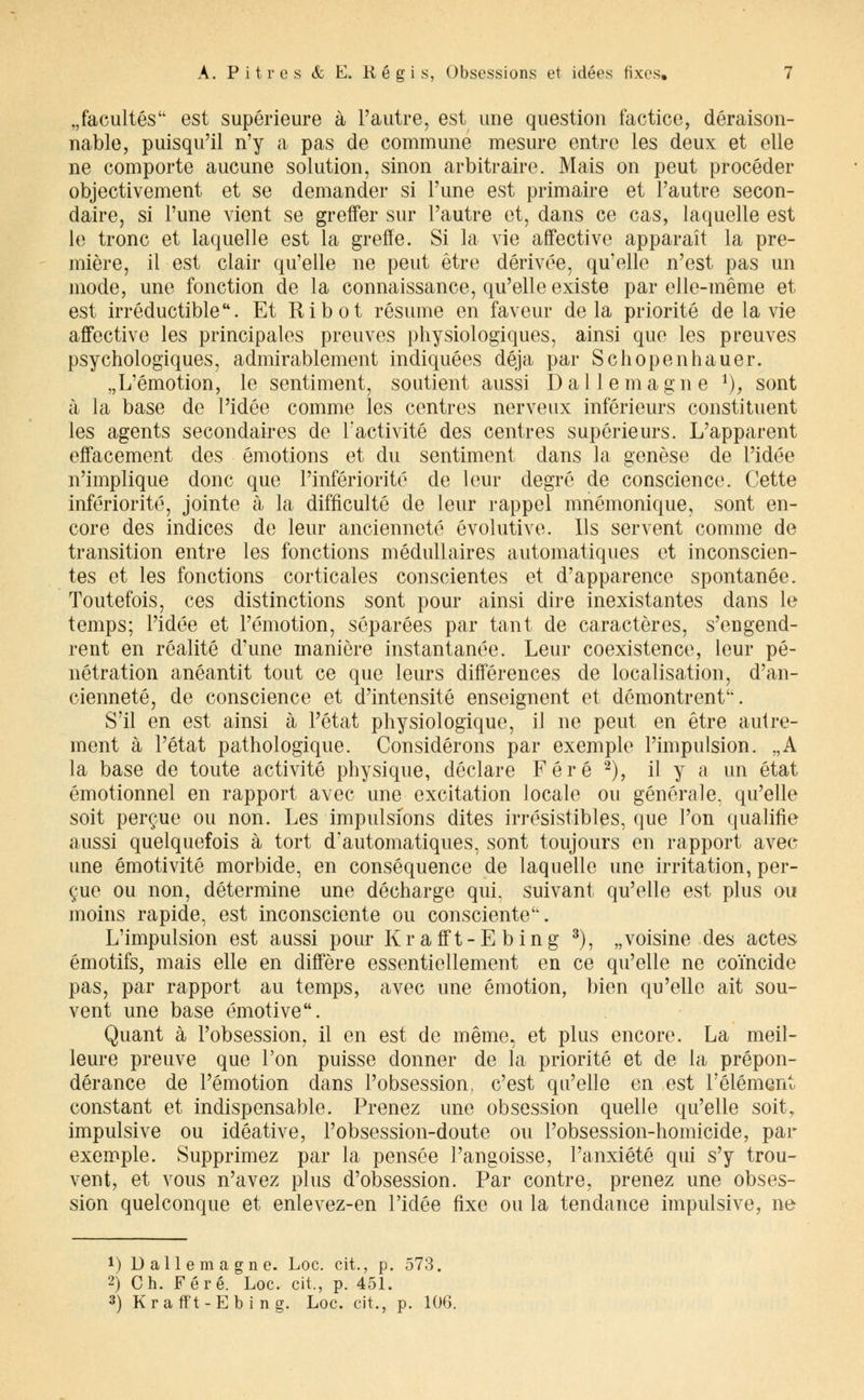 „facultés est supérieure à l'autre, est une question factice, déraison- nable, puisqu'il n'y a pas de commune mesure entre les deux et elle ne comporte aucune solution, sinon arbitraire. Mais on peut procéder objectivement et se demander si l'une est primaire et l'autre secon- daire, si l'une vient se greffer sur l'autre et, dans ce cas, laquelle est le tronc et laquelle est la greffe. Si la vie affective apparaît la pre- mière, il est clair qu'elle ne peut être dérivée, qu'elle n'est pas un mode, une fonction de la connaissance, qu'elle existe par elle-même et est irréductible. Et Ribot résume en faveur delà priorité de la vie affective les principales preuves physiologiques, ainsi que les preuves psychologiques, admirablement indiquées déjà par Schopenhauer. „L'émotion, le sentiment, soutient aussi Dalle magne *), sont à la base de l'idée comme les centres nerveux inférieurs constituent les agents secondaires de l'activité des centres supérieurs. L'apparent effacement des émotions et du sentiment dans la genèse de l'idée n'implique donc que l'infériorité de leur degré de conscience. Cette infériorité, jointe à la difficulté de leur rappel mnémonique, sont en- core des indices de leur ancienneté évolutive. Ils servent comme de transition entre les fonctions médullaires automatiques et inconscien- tes et les fonctions corticales conscientes et d'apparence spontanée. Toutefois, ces distinctions sont pour ainsi dire inexistantes dans le temps; l'idée et l'émotion, séparées par tant de caractères, s'engend- rent en réalité d'une manière instantanée. Leur coexistence, leur pé- nétration anéantit tout ce que leurs différences de localisation, d'an- cienneté, de conscience et d'intensité enseignent et démontrent. S'il en est ainsi à l'état physiologique, il ne peut en être autre- ment à l'état pathologique. Considérons par exemple l'impulsion. „A la base de toute activité physique, déclare Féré 2), il y a un état émotionnel en rapport avec une excitation locale ou générale, qu'elle soit perçue ou non. Les impulsions dites irrésistibles, que l'on qualifie aussi quelquefois à tort d'automatiques, sont toujours en rapport avec une émotivité morbide, en conséquence de laquelle une irritation, per- çue ou non, détermine une décharge qui, suivant qu'elle est plus ou moins rapide, est inconsciente ou consciente. L'impulsion est aussi pour Krafft-Ebing 3), „ voisine des actes émotifs, mais elle en diffère essentiellement en ce qu'elle ne coïncide pas, par rapport au temps, avec une émotion, bien qu'elle ait sou- vent une base émotive. Quant à l'obsession, il en est de même, et plus encore. La meil- leure preuve que l'on puisse donner de la priorité et de la prépon- dérance de l'émotion dans l'obsession, c'est qu'elle en est l'élément constant et indispensable. Prenez une obsession quelle qu'elle soh% impulsive ou idéative, Pobsession-doute ou l'obsession-homicide, par exemple. Supprimez par la pensée l'angoisse, l'anxiété qui s'y trou- vent, et vous n'avez plus d'obsession. Par contre, prenez une obses- sion quelconque et enlevez-en l'idée fixe ou la tendance impulsive, ne *) Dallemagne. Loc. cit., p. 573. 2) Ch. Féré. Loc. cit., p. 451. 3) Krafft-Ebing. Loc. cit., p. 106.