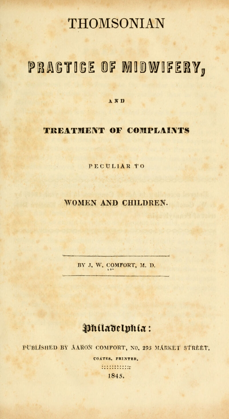 THOMSONIAN PRAISTDtGIE W MtOWIFEITj ABTD TREATMENT OF COMPLAINTS PECULIAR tO WOMEN AND CHILDREN. BY J. W. COMFORT, M. D. tHtUaftelpftta: ttfBLtSHED BY A&lttiN COMFORT, NO. 295 MARKET STREET. COlTF.S. printer. 1845.