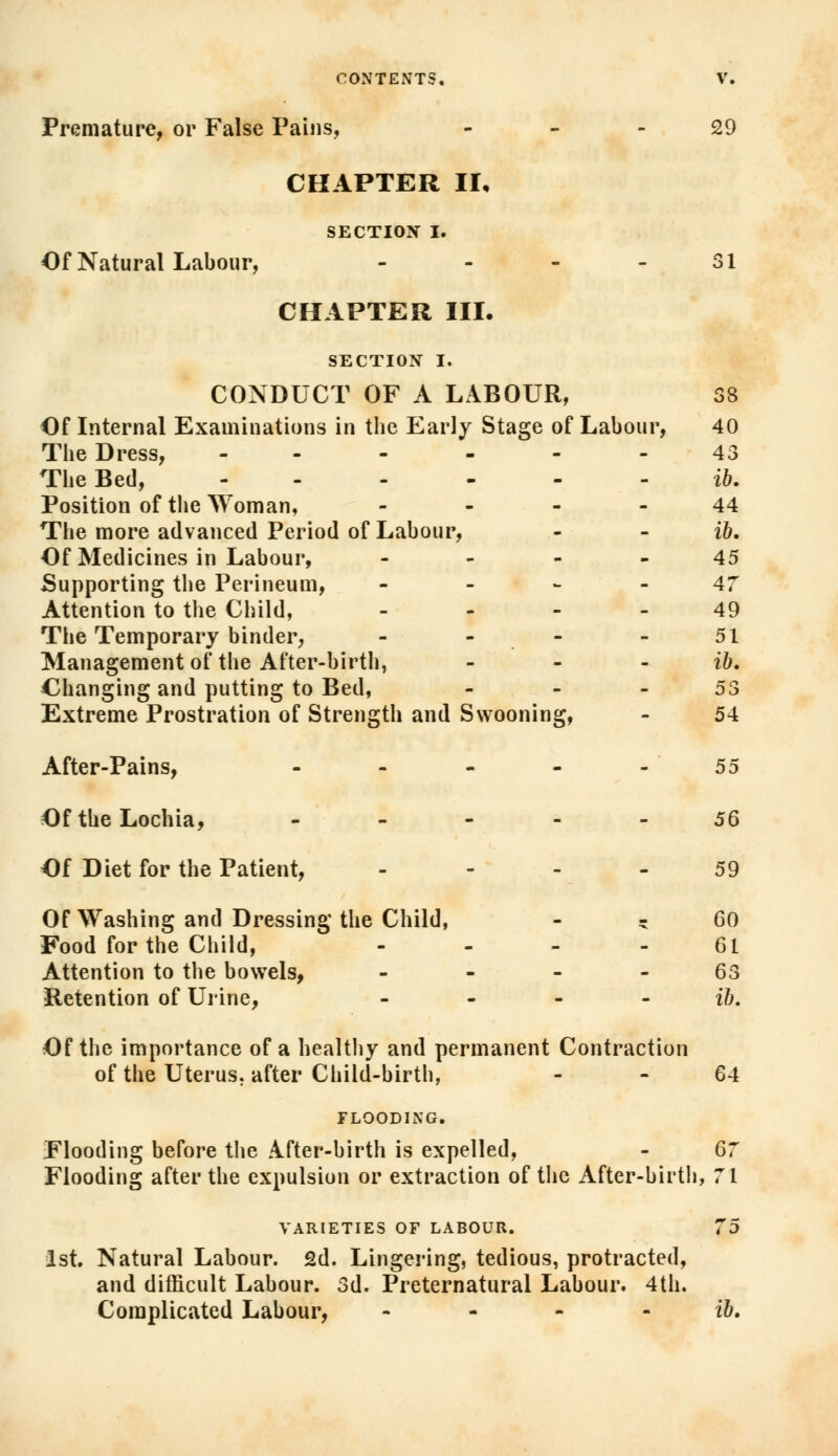 Premature, or False Pains, 29 CHAPTER II, SECTION I. Of Natural Labour, - - - 31 CHAPTER III. SECTION I. CONDUCT OF A LABOUR, 38 Of Internal Examinations in the Early Stage of Labour, 40 The Dress, ------ 43 The Bed, ------ ib. Position of the Woman, 44 The more advanced Period of Labour, - - ib. Of Medicines in Labour, 45 Supporting the Perineum, 47 Attention to the Child, 49 The Temporary binder, - - - - 51 Management of the After-birth, - - - ib. Changing and putting to Bed, 53 Extreme Prostration of Strength and Swooning, - 54 After-Pains, - - - - -55 Of the Lochia, 56 Of Diet for the Patient, 59 Of Washing and Dressing the Child, * 60 Food for the Child, 61 Attention to the bowels, 63 Retention of Urine, - ib. Of the importance of a healthy and permanent Contraction of the Uterus, after Child-birth, - - 64 FLOODING. Flooding before the After-birth is expelled, - 67 Flooding after the expulsion or extraction of the After-birth, 71 VARIETIES OF LABOUR. 75 1st. Natural Labour. 2d. Lingering, tedious, protracted, and difficult Labour. 3d. Preternatural Labour. 4th. Complicated Labour, - - - ib.