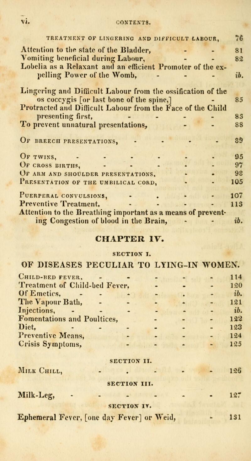 M. CONTENTS, TREATMENT OF LINGERING AND DIFFICULT LABOUR, 76 Attention to the state of the Bladder, 81 Vomiting beneficial during Labour, 82 Lobelia as a Relaxant and an efficient Promoter of the ex- celling Power of the Womb, - - ib. Lingering and Difficult Labour from the ossification of the os coccygis [or last bone of the spine,] - 85 Protracted and Difficult Labour from the Face of the Child presenting first, ... 83 To prevent unnatural presentations, 88 Of BREECH PRESENTATIONS, - - • 8§ Of twins, - Of CROSS BIRTHS, Of arm and shoulder presentations. Presentation of the umbilical cord, 95 97 98 105 Puerperal convulsions, - 107 Preventive Treatment, .... 113 Attention to the Breathing important as a means of prevent- ing Congestion of blood in the Brain, - - ib. CHAPTER IV. SECTION I. OF DISEASES PECULIAR TO LYING-IN WOMEN. Child-bed fever, ----- 114 Treatment of Child-bed Fever, - - 120 Of Emetics, - - - . ib. The Vapour Bath, ----- 121 Injections, ------ ib. Fomentations and Poultices, - 122 Diet, ------ 123 Preventive Means, - 124 Crisis Symptoms, - 125 SECTION 11. Milk Chill, - . - 126 SECTION III. Milk-Leg, - - - - - 127 SECTION IT. Ephemeral Fever, [one day Fever] or Weid, - 1S1