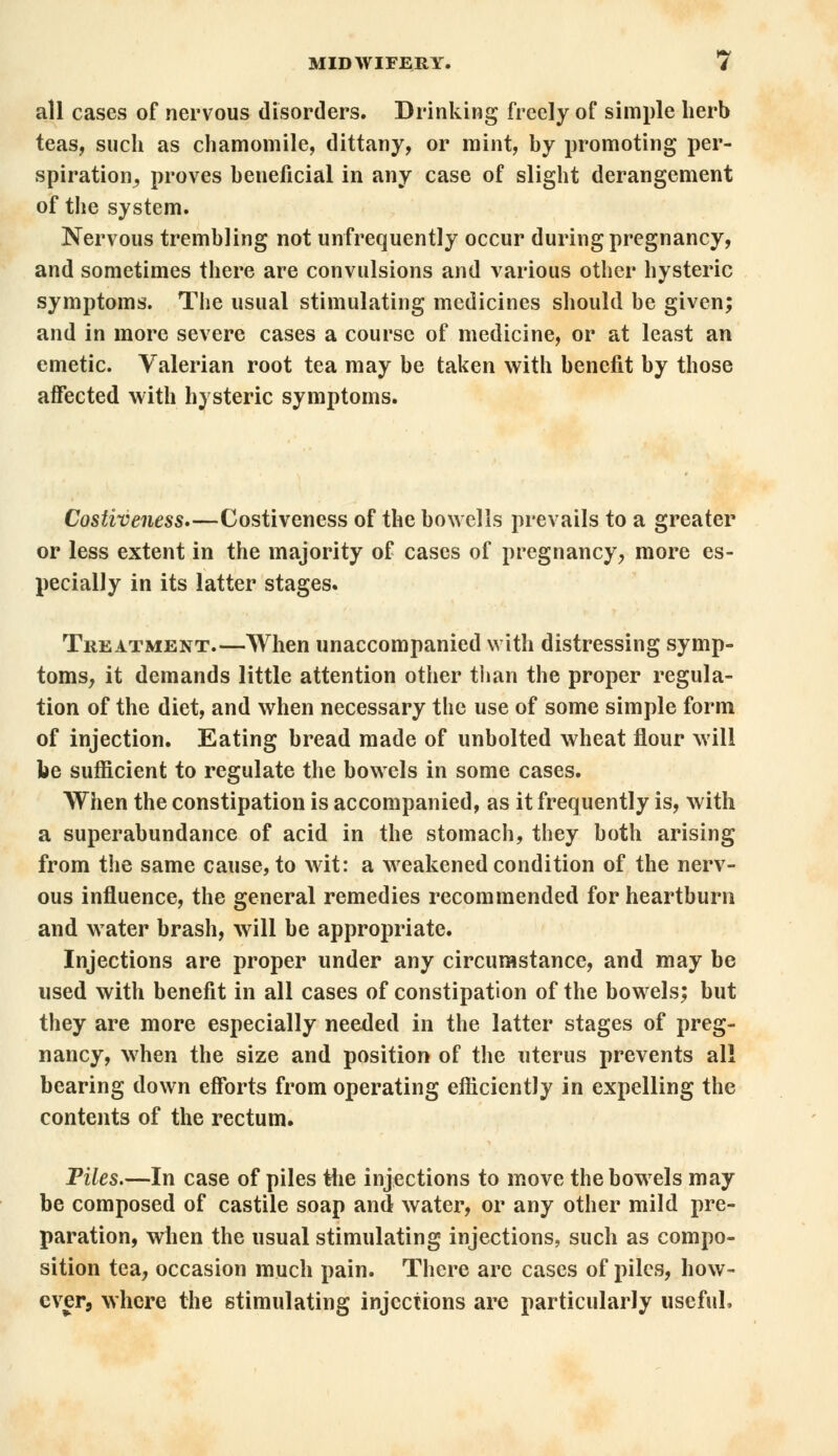 all cases of nervous disorders. Drinking freely of simple herb teas, such as chamomile, dittany, or mint, by promoting per- spiration^ proves beneficial in any case of slight derangement of the system. Nervous trembling not unfrequently occur during pregnancy, and sometimes there are convulsions and various other hysteric symptoms. The usual stimulating medicines should be given; and in more severe cases a course of medicine, or at least an emetic. Valerian root tea may be taken with benefit by those affected with hysteric symptoms. Costiveness,—Costiveness of the bowells prevails to a greater or less extent in the majority of cases of pregnancy, more es- pecially in its latter stages. Treatment.—When unaccompanied with distressing symp- toms, it demands little attention other than the proper regula- tion of the diet, and when necessary the use of some simple form of injection. Eating bread made of unbolted wheat flour will be sufficient to regulate the bowels in some cases. When the constipation is accompanied, as it frequently is, with a superabundance of acid in the stomach, they both arising from the same cause, to wit: a weakened condition of the nerv- ous influence, the general remedies recommended for heartburn and water brash, will be appropriate. Injections are proper under any circumstance, and may be used with benefit in all cases of constipation of the bowels; but they are more especially needed in the latter stages of preg- nancy, when the size and position of the uterus prevents all bearing down efforts from operating efficiently in expelling the contents of the rectum. Piles.—In case of piles the injections to move the bowels may be composed of castile soap and water, or any other mild pre- paration, when the usual stimulating injections, such as compo- sition tea, occasion much pain. There arc cases of piles, how- ever, where the stimulating injections are particularly useful,