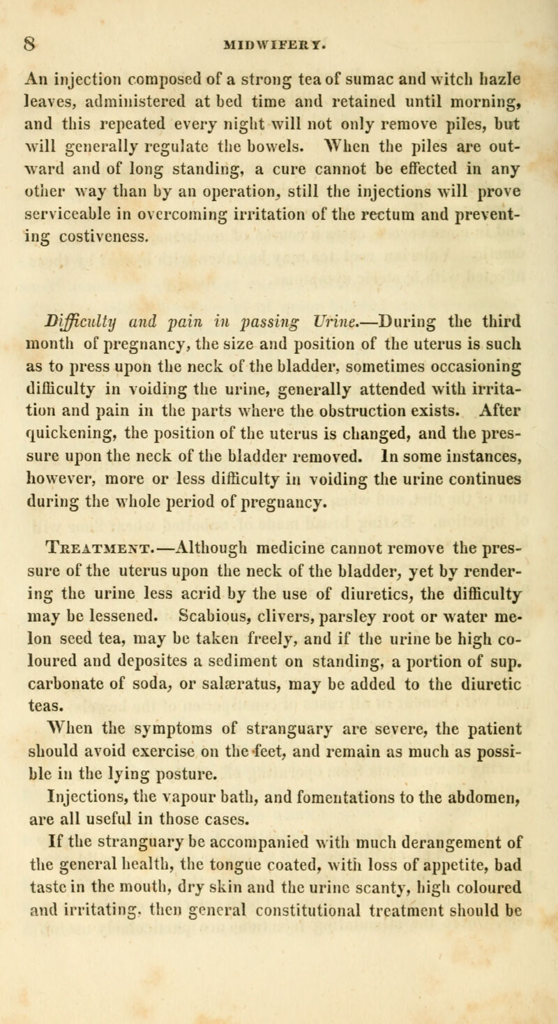 An injection composed of a strong tea of sumac and witch hazle leaves, administered at bed time and retained until morning, and this repeated every night will not only remove piles, but will generally regulate the bowels. AVhen the piles are out- ward and of long standing, a cure cannot be effected in any other way than by an operation^ still the injections will prove serviceable in overcoming irritation of the rectum and prevent- ing costiveness. Difficulty and jwin in jessing Urine.—During the third month of pregnancy, the size and position of the uterus is such as to press upon the neck of the bladder, sometimes occasioning difficulty in voiding the urine, generally attended with irrita- tion and pain in the parts where the obstruction exists. After quickening, the position of the uterus is changed, and the pres- sure upon the neck of the bladder removed. In some instances, however, more or less difficulty in voiding the urine continues during the whole period of pregnancy. Treatment.—Although medicine cannot remove the pres- sure of the uterus upon the neck of the bladder, yet by render- ing the urine less acrid by the use of diuretics, the difficulty may be lessened. Scabious, clivers, parsley root or water me- lon seed tea, may be taken freely, and if the urine be high co- loured and deposites a sediment on standing, a portion of sup. carbonate of soda, or salseratus, may be added to the diuretic teas. When the symptoms of stranguary are severe, the patient should avoid exercise on the feet, and remain as much as possi- ble in the lying posture. Injections, the vapour bath, and fomentations to the abdomen, are all useful in those cases. If the stranguary be accompanied with much derangement of the general health, the tongue coated, with loss of appetite, bad taste in the mouth, dry skin and the urine scanty, high coloured and irritating, then general constitutional treatment should be