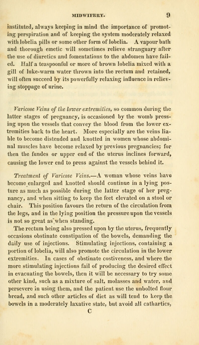 instituted, always keeping in mind the importance of promot- ing perspiration and of keeping the system moderately relaxed with lohelia pills or some other form of lobelia. A vapour bath and thorough emetic will sometimes relieve stranguary after the use of diuretics and fomentations to the abdomen have fail- ed. Half a teaspoonful or more of brown lobelia mixed with a gill of luke-warm water thrown into the rectum and retained, will often succeed by its powerfully relaxing influence in reliev- ing stoppage of urine. Varicose Veins of the lower extremities, so common during the latter stages of pregnancy, is occasioned by the womb press- ing upon the vessels that convey the blood from the lower ex- tremities back to the heart. More especially are the veins lia- ble to become distended and knotted in women whose abdomi- nal muscles have become relaxed by previous pregnancies; for then the fundes or upper end of the uterus inclines forward, causing the lower end to press against the vessels behind it. Treatment of Varicose Veins,—A woman whose veins have become enlarged and knotted should continue in a lying pos- ture as much as possible during the latter stage of her preg- nancy, and when sitting to keep the feet elevated on a stool or chair. This position favours the return of the circulation from the legs, and in the lying position the pressure upon the vessels is not so great aswhen standing. The rectum being also pressed upon by the uterus, frequently occasions obstinate constipation of the bowels, demanding the daily use of injections. Stimulating injections, containing a portion of lobelia, will also promote the circulation in the lower extremities. In cases of obstinate costiveness, and where the more stimulating injections fail of producing the desired effect in evacuating the bowels, then it will be necessary to try some other kind, such as a mixture of salt, molasses and water, and persevere in using them, and the patient use the unbolted flour bread, and such other articles of diet as will tend to keep the bowels in a moderately laxative state, but avoid all cathartics, C