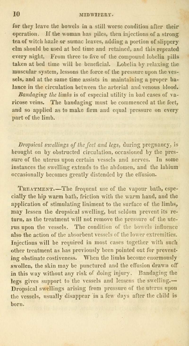 for they leave the bowels in a still worse condition after their operation. If the woman has piles, then injections of a strong tea of witch hazle or sumac leaves, adding a portion of slippery elm should be used at bed time and retained, and this repeated every night, From three to five of the compound lobelia pills taken at bed time will be beneficial. Lobelia by relaxing the muscular system^ lessons the force of the pressure upon the ves- sels, and at the same time assists in maintaining a proper ba- lance in the circulation between the arterial and venous blood. Bandaging the limbs is of especial utility in bad cases of va- ricose veins. The bandaging must be commenced at the feet, and so applied as to make firm and equal pressure on every part of the limb. Dropsical swellings of the feet and legs, during pregnancy, is brought on by obstructed circulation, occasioned by the pres- sure of the uterus upon certain vessels and nerves. In some instances the swelling extends to the abdomen, and the labium occasionally becomes greatly distended by the effusion. Treatment.—The frequent use of the vapour bath, espe- cially the hip warm bath, friction with the warm hand, and the application of stimulating liniment to the surface of the limbs., may lessen the dropsical swelling, but seldom prevent its re- turn, as the treatment will not remove the pressure of the ute- rus upon the vessels. The condition of the bowels influence also the action of the absorbent vessels of the lower extremities. Injections will be required in most cases together with such other treatment as has previously been pointed out for prevent- ing obstinate costivencss. When the limbs become enormously swollen, the skin may be punctured and the effusion drawn off in this way without any risk of doing injury. Bandaging the legs gives support to the vessels and lessens the swelling.— Dropsical swellings arising from pressure of the uterus upon the vessels, usually disappear in a few days after the child is born.