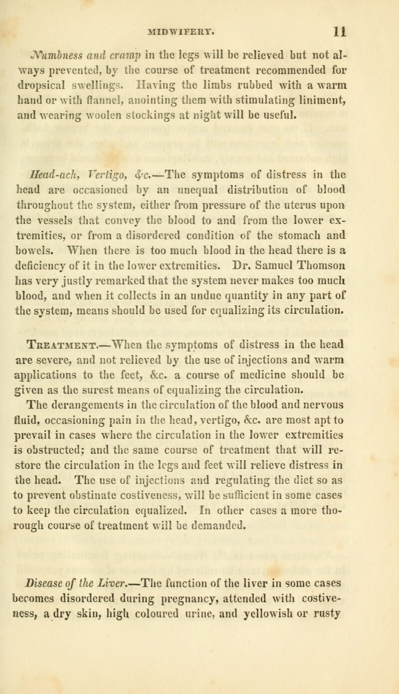 Numbness and cramp in the legs will be relieved but not al- ways prevented, by the course of treatment recommended for dropsical swellings. Having the limbs rubbed with a warm hand or with flannel, anointing them with stimulating liniment, and wearing woolen stockings at night will be useful. Sead-ach, Vertigo, <£*c.<—The symptoms of distress in the head are occasioned by an unequal distribution of blood throughout the system, either from pressure of the uterus upon the vessels that convey the blood to and from the lower ex- tremities, or from a disordered condition of the stomach and bowels. When there is too much blood in the head there is a deficiency of it in the lower extremities. Dr. Samuel Thomson has very justly remarked that the system never makes too much blood, and when it collects in an undue quantity in any part of the system, means should be used for equalizing its circulation. Treatment.—When the symptoms of distress in the head are severe, and not relieved by the use of injections and warm applications to the feet, &c. a course of medicine should be given as the surest means of equalizing the circulation. The derangements in the circulation of the blood and nervous fluid, occasioning pain in the head, vertigo, &c. are most apt to prevail in cases where the circulation in the lower extremities is obstructed; and the same course of treatment that will re- store the circulation in the legs and feet will relieve distress in the head. The use of injections and regulating the diet so as to prevent obstinate costiveness, will be sufficient in some cases to keep the circulation equalized. In other cases a more tho- rough course of treatment will be demanded. Disease of the Liver.—The function of the liver in some cases becomes disordered during pregnancy, attended with costive- ness, a dry skin, high coloured urine, and yellowish or rusty