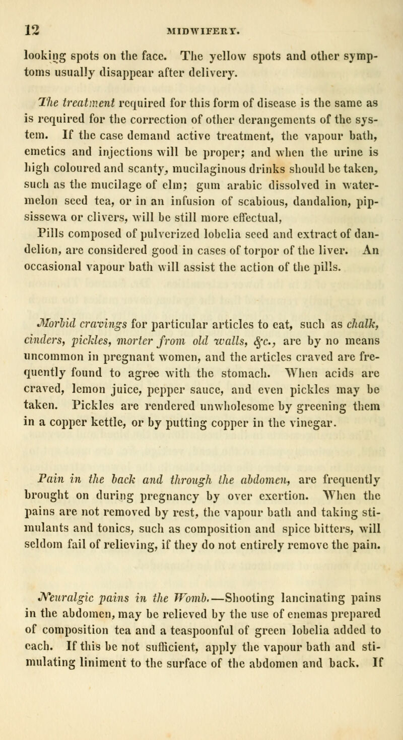 looking spots on the face. The yellow spots and other symp- toms usually disappear after delivery. The treatment required for this form of disease is the same as is required for the correction of other derangements of the sys- tem. If the case demand active treatment, the vapour bath, emetics and injections will be proper; and when the urine is high coloured and scanty,, mucilaginous drinks should be taken., such as the mucilage of elm; gum arabic dissolved in water- melon seed tea, or in an infusion of scabious, dandalion, pip- sissewa or clivers, will be still more effectual, Pills composed of pulverized lobelia seed and extract of dan- delion, are considered good in cases of torpor of the liver. An occasional vapour bath will assist the action of the pills. Morbid cravings for particular articles to eat, such as chalk, cinders, pickles, morter from old walls, Qc, are by no means uncommon in pregnant women, and the articles craved are fre- quently found to agree with the stomach. When acids are craved, lemon juice, pepper sauce, and even pickles may be taken. Pickles are rendered unwholesome by greening them in a copper kettle, or by putting copper in the vinegar. Tain in the back and through the abdomen, are frequently brought on during pregnancy by over exertion. AThen the pains are not removed by rest, the vapour bath and taking sti- mulants and tonics, such as composition and spice bitters, will seldom fail of relieving, if they do not entirely remove the pain. Neuralgic pains in the Womb.—Shooting lancinating pains in the abdomen, may be relieved by the use of enemas prepared of composition tea and a teaspoonful of green lobelia added to each. If this be not sufficient, apply the vapour bath and sti- mulating liniment to the surface of the abdomen and back. If