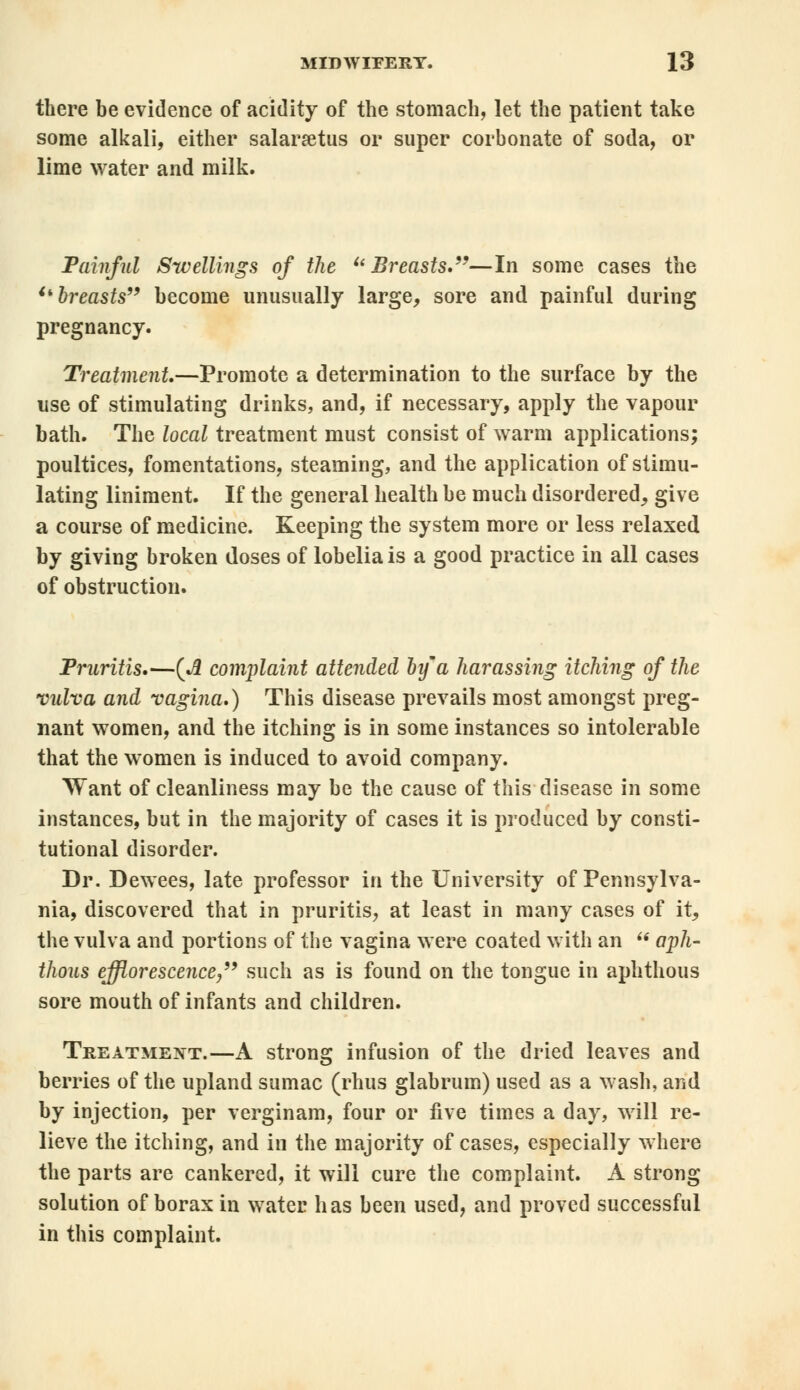 there be evidence of acidity of the stomach, let the patient take some alkali, either salaraetus or super corbonate of soda, or lime water and milk. Painful Swellings of the Breasts.—In some cases the breasts become unusually large, sore and painful during pregnancy. Treatment.—Promote a determination to the surface by the use of stimulating drinks, and, if necessary, apply the vapour bath. The local treatment must consist of warm applications; poultices, fomentations, steaming, and the application of stimu- lating liniment. If the general health be much disordered, give a course of medicine. Keeping the system more or less relaxed by giving broken doses of lobelia is a good practice in all cases of obstruction. Pruritis.—(A complaint attended bifa harassing itching of the vulva and vagina.) This disease prevails most amongst preg- nant women, and the itching is in some instances so intolerable that the women is induced to avoid company. Want of cleanliness may be the cause of this disease in some instances, but in the majority of cases it is produced by consti- tutional disorder. Dr. Dewees, late professor in the University of Pennsylva- nia, discovered that in pruritis, at least in many cases of it, the vulva and portions of the vagina were coated with an u aph- thous efflorescence, such as is found on the tongue in aphthous sore mouth of infants and children. Treatment.—A strong infusion of the dried leaves and berries of the upland sumac (rhus glabrum) used as a wash, and by injection, per verginam, four or five times a day, will re- lieve the itching, and in the majority of cases, especially where the parts are cankered, it will cure the complaint. A strong solution of borax in water has been used, and proved successful in this complaint.