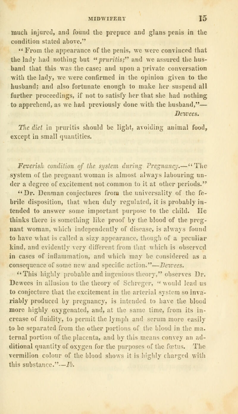 much injured, and found the prepuce and glans penis in the condition stated above/'  From the appearance of the penis, we were convinced that the lady had nothing but pruritis; and we assured the hus- band that this was the case; and upon a private conversation with the lady, we were confirmed in the opinion given to the husband; and also fortunate enough to make her suspend all further proceedings, if not to satisfy her that she had nothing to apprehend, as we had previously done with the husband,— Dewees. The diet in pruritis should be light, avoiding animal food, except in small quantities. Feverish condition of the system during Pregnancy.— The system of the pregnant woman is almost always labouring un- der a degree of excitement not common to it at other periods. Dr. Denman conjectures from the universality of the fe- brile disposition, that when duly regulated, it is probably in- tended to answer some important purpose to the child. He thinks there is something like proof by th?, blood of the preg- nant woman, which independently of disease, is always found to have what is called a sizy appearance, though of a peculiar kind, and evidently very different from that which is observed in cases of inflammation, and which may be considered as a consequence of some new and specific action.—Dewees. This highly probable and ingenious theory, observes Dr. Dewees in allusion to the theory of Schregcr, would lead us to conjecture that the excitement in the arterial system so inva- riably produced by pregnancy, is intended to have the blood more highly oxygenated, and, at the same time, from its in- crease of fluidity, to permit the lymph and serum more easily to be separated from the other portions of the blood in the ma. ternal portion of the placenta, and by this means convey an ad- ditional quantity of oxygen for the purposes of tiie foetus. The vermilion colour of the blood shows it is highly charged with this substance.—lb.