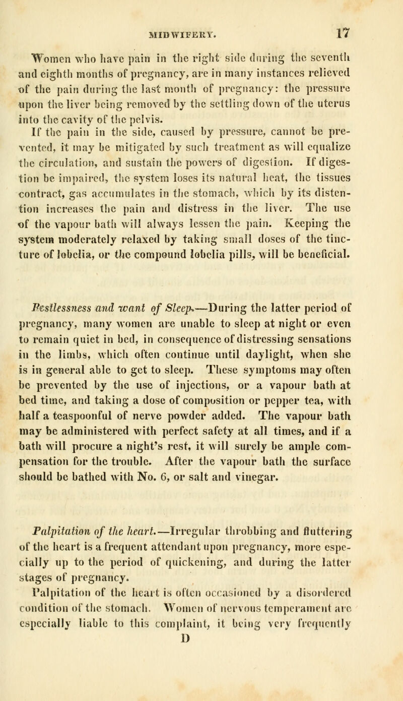 Women who have pain in the right side during the seventh and eighth months of pregnancy, are in many instances relieved of the pain during the last month of pregnancy: the pressure upon the liver being removed by the settling down of the uterus into the cavity of the pelvis. If the pain in the side, caused by pressure, cannot be pre- vented, it may be mitigated by such treatment as will equalize the circulation, and sustain the powers of digestion. If diges- tion be impaired, the system loses its natural heat, the tissues contract, gas accumulates in the stomach, which by its disten- tion increases the pain and distress in the liver. The use of the vapour bath will always lessen the pain. Keeping the system moderately relaxed by taking small doses of the tinc- ture of lobelia, or the compound lobelia pills^ will be beneficial. Restlessness and want of Sleep-*—During the latter period of pregnancy, many women are unable to sleep at night or even to remain quiet in bed, in consequence of distressing sensations in the limbs, which often continue until daylight, when she is in general able to get to sleep. These symptoms may often be prevented by the use of injections, or a vapour bath at bed time, and taking a dose of composition or pepper tea, with half a teaspoonful of nerve powder added. The vapour bath may be administered with perfect safety at all times, and if a bath will procure a night's rest, it will surely be ample com- pensation for the trouble. After the vapour bath the surface should be bathed with No. 6, or salt and vinegar. Palpitation of the heart,—Irregular throbbing and fluttering of the heart is a frequent attendant upon pregnancy, more espe- cially up to the period of quickening, and during the latter stages of pregnancy. Palpitation of the heart is often occasioned by a disordered condition of the stomach. Women of nervous temperament are especially liable to this complaint, it being \cry frequently D