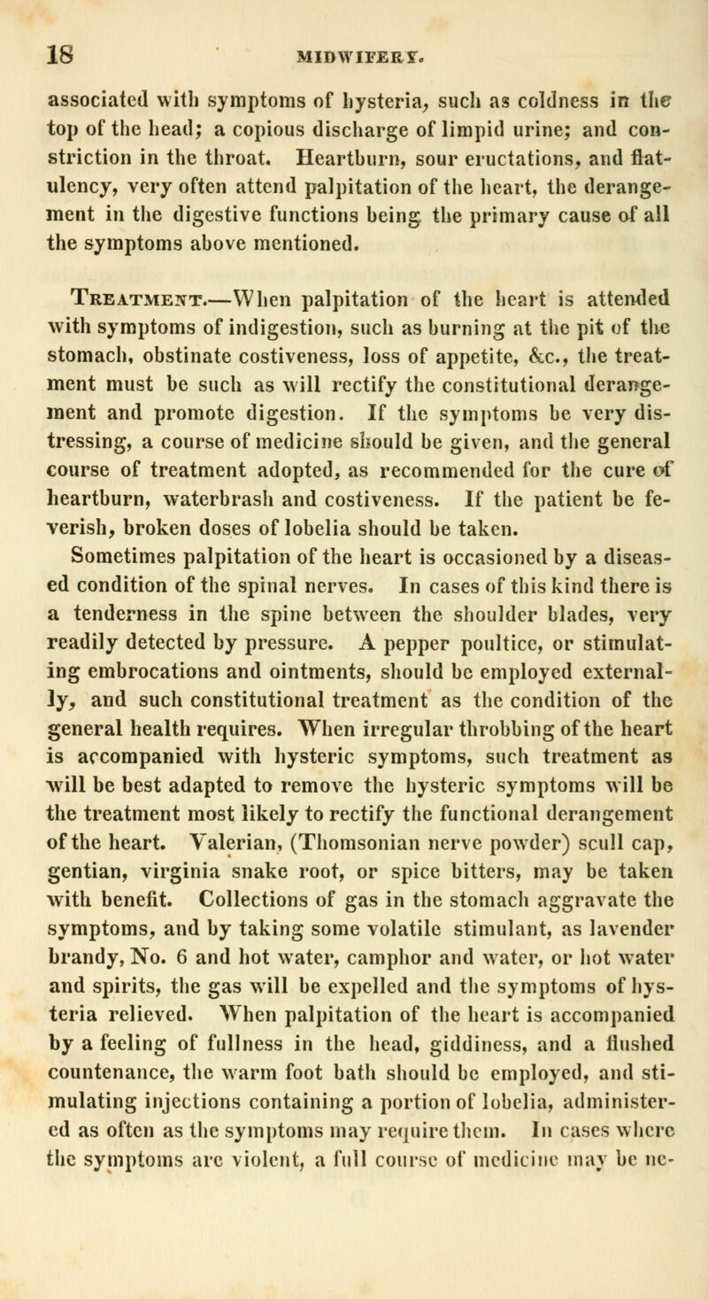 associated with symptoms of hysteria, such as coldness in the top of the head; a copious discharge of limpid urine; and con- striction in the throat. Heartburn, sour eructations, and flat- ulency, very often attend palpitation of the heart, the derange- ment in the digestive functions heing the primary cause of all the symptoms ahove mentioned. Treatment.—When palpitation of the heart is attended with symptoms of indigestion, such as hurning at the pit of the stomach, obstinate costiveness, loss of appetite, &c, the treat- ment must be such as will rectify the constitutional derange- ment and promote digestion. If the symptoms be very dis- tressing, a course of medicine should be given, and the general course of treatment adopted, as recommended for the cure of heartburn, waterbrash and costiveness. If the patient be fe- verish, broken doses of lobelia should be taken. Sometimes palpitation of the heart is occasioned by a diseas- ed condition of the spinal nerves. In cases of this kind there is a tenderness in the spine between the shoulder blades, very readily detected by pressure. A pepper poultice, or stimulat- ing embrocations and ointments, should be employed external- ly, and such constitutional treatment as the condition of the general health requires. When irregular throbbing of the heart is accompanied with hysteric symptoms, such treatment as will be best adapted to remove the hysteric symptoms will be the treatment most likely to rectify the functional derangement of the heart. Valerian, (Thomsonian nerve powder) scull cap, gentian, Virginia snake root, or spice bitters, may be taken with benefit. Collections of gas in the stomach aggravate the symptoms, and by taking some volatile stimulant, as lavender brandy, No. 6 and hot water, camphor and water, or hot water and spirits, the gas will be expelled and the symptoms of hys- teria relieved. When palpitation of the heart is accompanied by a feeling of fullness in the head, giddiness, and a flushed countenance, the warm foot bath should be employed, and sti- mulating injections containing a portion of lobelia, administer- ed as often as the symptoms may require them. In cases where the symptoms arc violent, a full course of medicine may be nc-