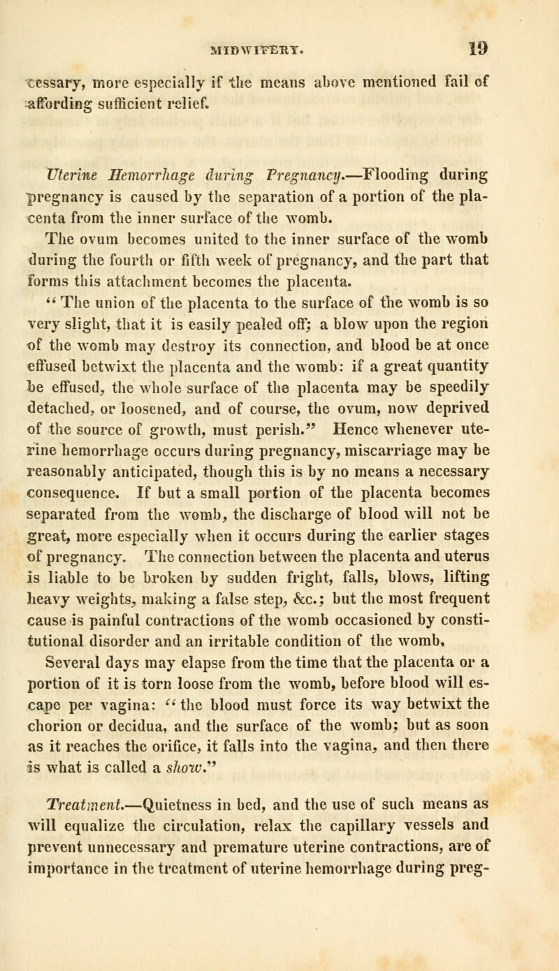 cessary, more especially if the means above mentioned fail of affording sufficient relief. Uterine Hemorrhage during Pregnancy.—Flooding during pregnancy is caused by the separation of a portion of the pla- centa from the inner surface of the womb. The ovum becomes united to the inner surface of the womb during the fourth or fifth week of pregnancy, and the part that forms this attachment becomes the placenta.  The union of the placenta to the surface of the womb is so very slight, that it is easily pealed off; a blow upon the region of the womb may destroy its connection, and blood be at once effused betwixt the placenta and the womb: if a great quantity be effused, the whole surface of the placenta may be speedily detached, or loosened, and of course, the ovum, now deprived of the source of growth, must perish. Hence whenever ute- rine hemorrhage occurs during pregnancy, miscarriage may be reasonably anticipated, though this is by no means a necessary consequence. If but a small portion of the placenta becomes separated from the womb, the discharge of blood will not be great, more especially when it occurs during the earlier stages of pregnancy. The connection between the placenta and uterus is liable to be broken by sudden fright, falls, blows, lifting heavy weights, making a false step, &c; but the most frequent cause is painful contractions of the womb occasioned by consti- tutional disorder and an irritable condition of the womb. Several days may elapse from the time that the placenta or a portion of it is torn loose from the womb, before blood will es- cape per vagina: the blood must force its way betwixt the chorion or decidua, and the surface of the womb; but as soon as it reaches the orifice, it falls into the vagina, and then there is what is called a show. Treatment—Quietness in bed, and the use of such means as will equalize the circulation, relax the capillary vessels and prevent unnecessary and premature uterine contractions, are of importance in the treatment of uterine hemorrhage during preg-