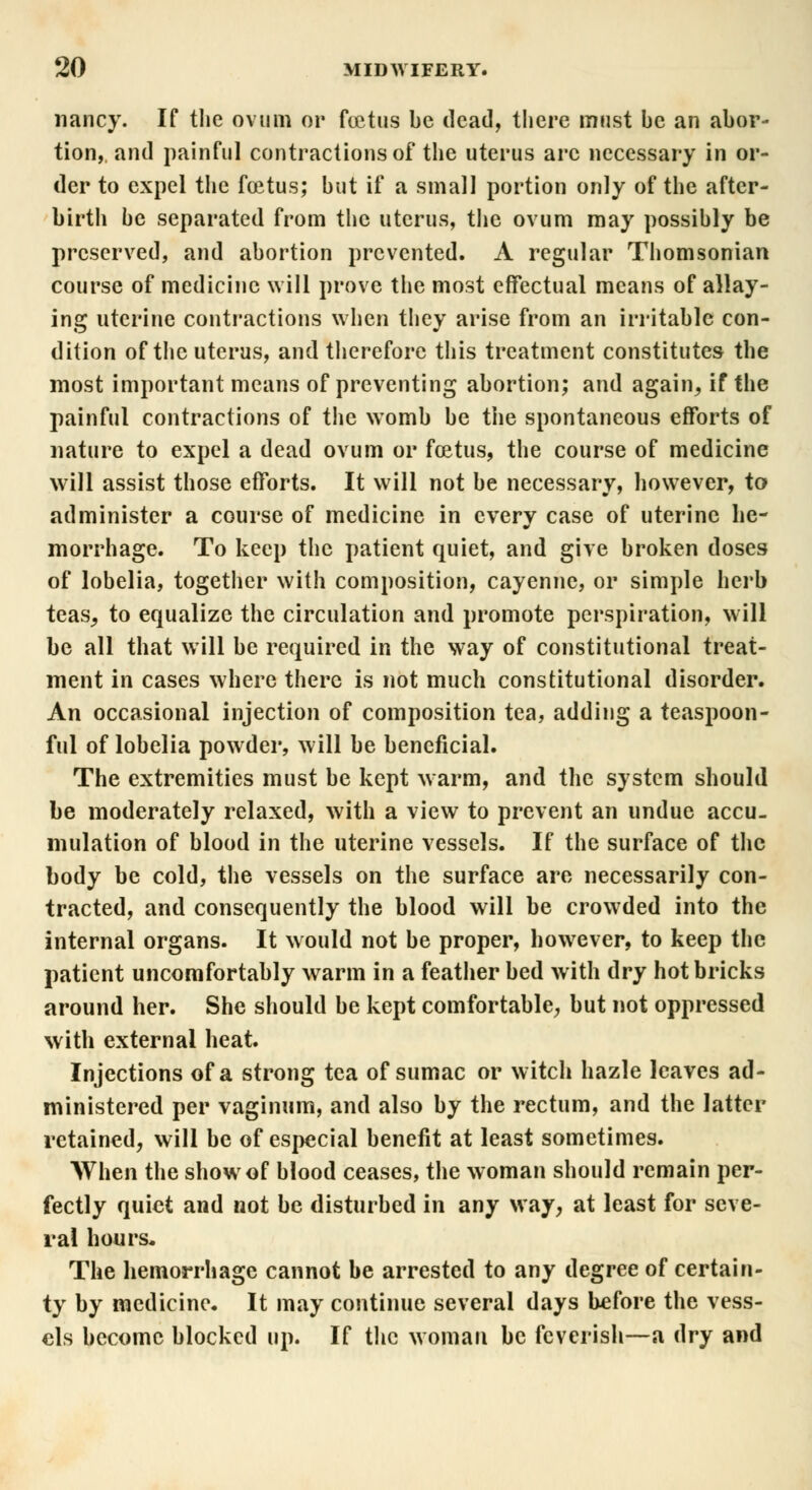 nancy. If the ovum or foetus be dead, there must be an abor- tion, and painful contractions of the uterus arc necessary in or- der to expel the foetus; but if a small portion only of the after- birth be separated from the uterus, the ovum may possibly be preserved, and abortion prevented. A regular Thomsonian course of medicine will prove the most effectual means of allay- ing uterine contractions when they arise from an irritable con- dition of the uterus, and therefore this treatment constitutes the most important means of preventing abortion; and again, if the painful contractions of the womb be the spontaneous efforts of nature to expel a dead ovum or foetus, the course of medicine will assist those efforts. It will not be necessary, however, to administer a course of medicine in every case of uterine he- morrhage. To keep the patient quiet, and give broken doses of lobelia, together with composition, cayenne, or simple herb teas, to equalize the circulation and promote perspiration, will be all that will be required in the way of constitutional treat- ment in cases where there is not much constitutional disorder. An occasional injection of composition tea, adding a teaspoon- ful of lobelia powder, will be beneficial. The extremities must be kept warm, and the system should be moderately relaxed, with a view to prevent an undue accu- mulation of blood in the uterine vessels. If the surface of the body be cold, the vessels on the surface are necessarily con- tracted, and consequently the blood will be crowded into the internal organs. It would not be proper, however, to keep the patient uncomfortably warm in a feather bed with dry hot bricks around her. She should be kept comfortable, but not oppressed with external heat. Injections of a strong tea of sumac or witch hazle leaves ad- ministered per vaginum, and also by the rectum, and the latter retained, will be of especial benefit at least sometimes. AVhen the show of blood ceases, the woman should remain per- fectly quiet and not be disturbed in any way, at least for seve- ral hours. The hemorrhage cannot be arrested to any degree of certain- ty by medicine. It may continue several days before the vess- els become blocked up. If the woman be feverish—a dry and