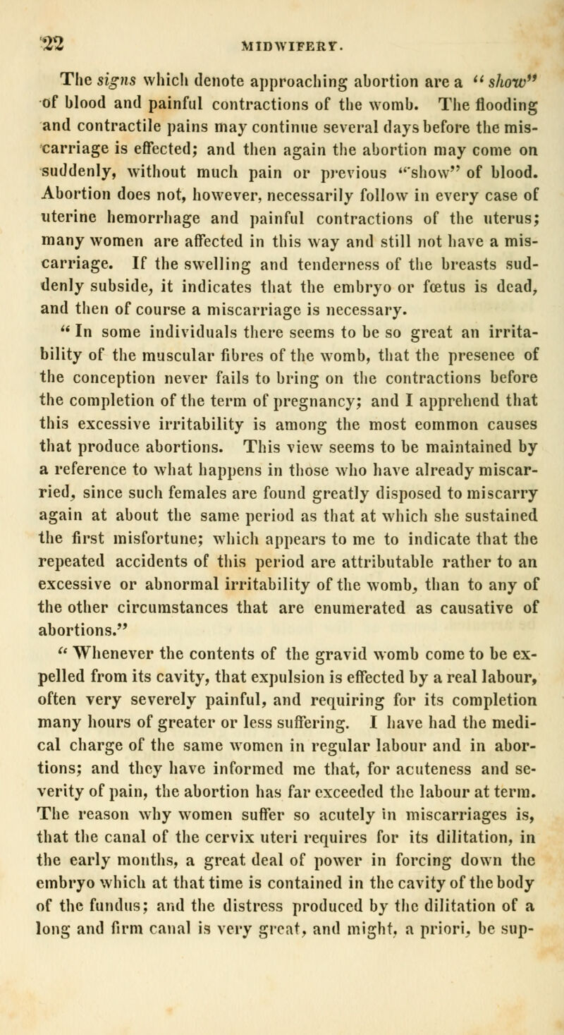 The signs which denote approaching abortion are a  show of blood and painful contractions of the womb. The flooding and contractile pains may continue several days before the mis- carriage is effected; and then again the abortion may come on suddenly, without much pain or previous show of blood. Abortion does not, however, necessarily follow in every case of uterine hemorrhage and painful contractions of the uterus; many women are affected in this way and still not have a mis- carriage. If the swelling and tenderness of the breasts sud- denly subside, it indicates that the embryo or fcetus is dead, and then of course a miscarriage is necessary.  In some individuals there seems to be so great an irrita- bility of the muscular fibres of the womb, that the presenee of the conception never fails to bring on the contractions before the completion of the term of pregnancy; and I apprehend that this excessive irritability is among the most eommon causes that produce abortions. This view seems to be maintained by a reference to what happens in those who have already miscar- ried, since such females are found greatly disposed to miscarry again at about the same period as that at which she sustained the first misfortune; which appears to me to indicate that the repeated accidents of this period are attributable rather to an excessive or abnormal irritability of the womb, than to any of the other circumstances that are enumerated as causative of abortions. et Whenever the contents of the gravid womb come to be ex- pelled from its cavity, that expulsion is effected by a real labour, often very severely painful, and requiring for its completion many hours of greater or less suffering. I have had the medi- cal charge of the same women in regular labour and in abor- tions; and they have informed me that, for acuteness and se- verity of pain, the abortion has far exceeded the labour at term. The reason why women suffer so acutely in miscarriages is, that the canal of the cervix uteri requires for its dilitation, in the early months, a great deal of power in forcing down the embryo which at that time is contained in the cavity of the body of the fundus; and the distress produced by the dilitation of a long and firm canal is very great, and might, a priori, be sup-