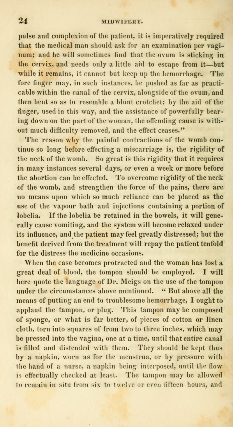 pulse and complexion of the patient, it is imperatively required that the medical man should ask for an examination per vagi- num; and he will sometimes find that the ovum is sticking in the cervix, and needs only a little aid to escape from it—but while it remains, it cannot but keep up the hemorrhage. The fore finger may, in such instances, be pushed as far as practi- cable within the canal of the cervix, alongside of the ovum, and then bent so as to resemble a blunt crotchet; by the aid of the finger, used in this way, and the assistance of powerfully bear- ing down on the part of the woman, the offending cause is with- out much difficulty removed, and the effect ceases. The reason why the painful contractions of the womb con- tinue so long before effecting a miscarriage is, the rigidity of the neck of the womb. So great is this rigidity that it requires in many instances several days, or even a week or more before the abortion can be effected. To overcome rigidity of the neck of the womb, and strengthen the force of the pains, there are no means upon which so much reliance can be placed as the use of the vapour bath and injections containing a portion of lobelia. If the lobelia be retained in the bowels, it will gene- rally cause vomiting, and the system will become relaxed under its influence, and the patient may feel greatly distressed; but the benefit derived from the treatment will repay the patient tenfold for the distress the medicine occasions. When the case becomes protracted and the woman has lost a great deal of blood, the tompon should be employed. I will here quote the language of Dr. Meigs on the use of the tompon under the circumstances above mentioned.  But above all the means of putting an end to troublesome hemorrhage, I ought to applaud the tampon, or plug. This tampon may be composed of sponge, or what is far better, of pieces of cotton or linen cloth, torn into squares of from two to three inches, which may be pressed into the vagina, one at a time, until that entire canal is filled and distended with them. They should be kept thus by a napkin, worn as for the menstrua, or by pressure with the hand of a nurse, a napkin being interposed, until the flow is effectually checked at least. The tampon may be allowed to remain in situ from six to twelve or even fifteen hours, and