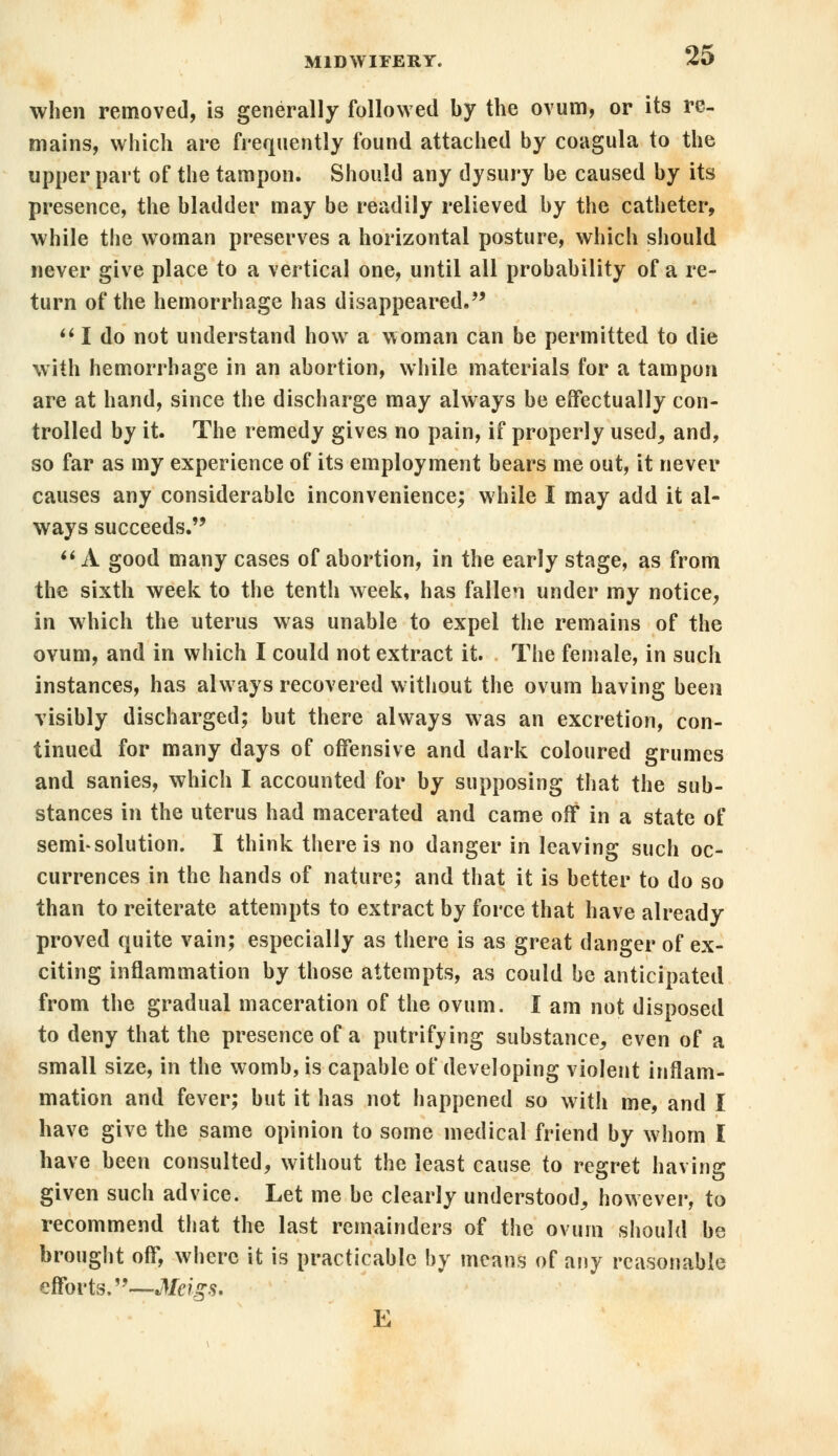 when removed, is generally followed by the ovum, or its re- mains, which are frequently found attached by coagula to the upper part of the tampon. Should any dysury be caused by its presence, the bladder may be readily relieved by the catheter, while the woman preserves a horizontal posture, which should never give place to a vertical one, until all probability of a re- turn of the hemorrhage has disappeared.  I do not understand how a woman can be permitted to die with hemorrhage in an abortion, while materials for a tampon are at hand, since the discharge may always be effectually con- trolled by it. The remedy gives no pain, if properly used, and, so far as my experience of its employment bears me out, it never causes any considerable inconvenience; while I may add it al- ways succeeds.  A good many cases of abortion, in the early stage, as from the sixth week to the tenth week, has fallen under my notice, in which the uterus was unable to expel the remains of the ovum, and in which I could not extract it. The female, in such instances, has always recovered without the ovum having been visibly discharged; but there always was an excretion, con- tinued for many days of offensive and dark coloured grumes and sanies, which I accounted for by supposing that the sub- stances in the uterus had macerated and came off in a state of semi-solution. I think there is no danger in leaving such oc- currences in the hands of nature; and that it is better to do so than to reiterate attempts to extract by force that have already proved quite vain; especially as there is as great danger of ex- citing inflammation by those attempts, as could be anticipated from the gradual maceration of the ovum. I am not disposed to deny that the presence of a putrifying substance, even of a small size, in the womb, is capable of developing violent inflam- mation and fever; but it has not happened so with me, and I have give the same opinion to some medical friend by whom I have been consulted, without the least cause to regret having given such advice. Let me be clearly understood, however, to recommend that the last remainders of the ovum should be brought off, where it is practicable by means of any reasonable efforts.—Meigs. E