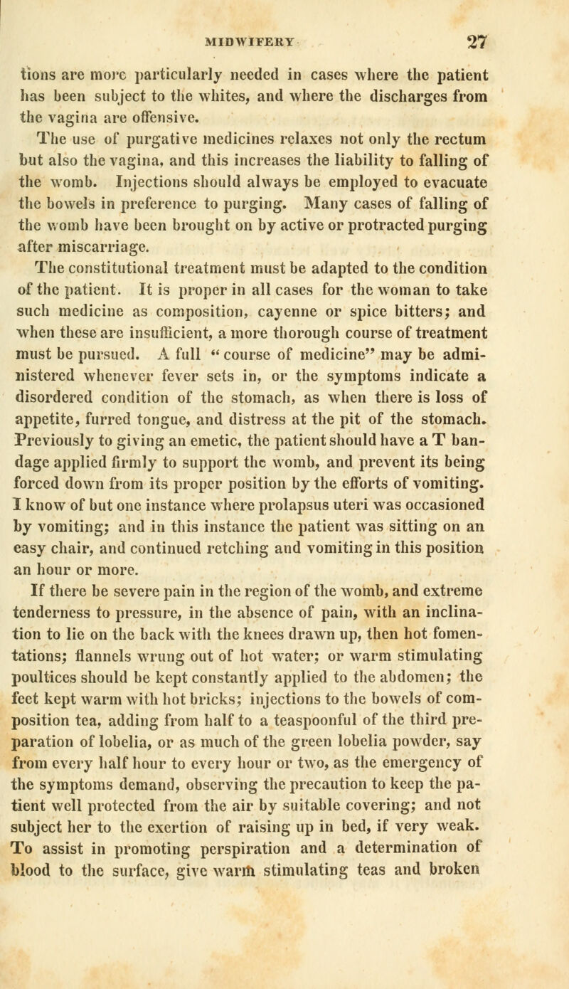 tions are more particularly needed in cases where the patient has been subject to the whites, and where the discharges from the vagina are offensive. The use of purgative medicines relaxes not only the rectum but also the vagina, and this increases the liability to falling of the womb. Injections should always be employed to evacuate the bowels in preference to purging. Many cases of falling of the womb have been brought on by active or protracted purging after miscarriage. The constitutional treatment must be adapted to the condition of the patient. It is proper in all cases for the woman to take such medicine as composition, cayenne or spice bitters; and when these are insufficient, a more thorough course of treatment must be pursued. A full  course of medicine may be admi- nistered whenever fever sets in, or the symptoms indicate a disordered condition of the stomach, as when there is loss of appetite, furred tongue, and distress at the pit of the stomach* Previously to giving an emetic, the patient should have a T ban- dage applied firmly to support the womb, and prevent its being forced down from its proper position by the efforts of vomiting. I know of but one instance where prolapsus uteri was occasioned by vomiting; and in this instance the patient was sitting on an easy chair, and continued retching and vomiting in this position an hour or more. If there be severe pain in the region of the womb, and extreme tenderness to pressure, in the absence of pain, with an inclina- tion to lie on the back with the knees drawn up, then hot fomen- tations; flannels wrung out of hot water; or warm stimulating poultices should be kept constantly applied to the abdomen; the feet kept warm with hot bricks; injections to the bowels of com- position tea, adding from half to a teaspoonful of the third pre- paration of lobelia, or as much of the green lobelia powder, say from every half hour to every hour or two, as the emergency of the symptoms demand, observing the precaution to keep the pa- tient well protected from the air by suitable covering; and not subject her to the exertion of raising up in bed, if very weak. To assist in promoting perspiration and a determination of blood to the surface, give warm stimulating teas and broken