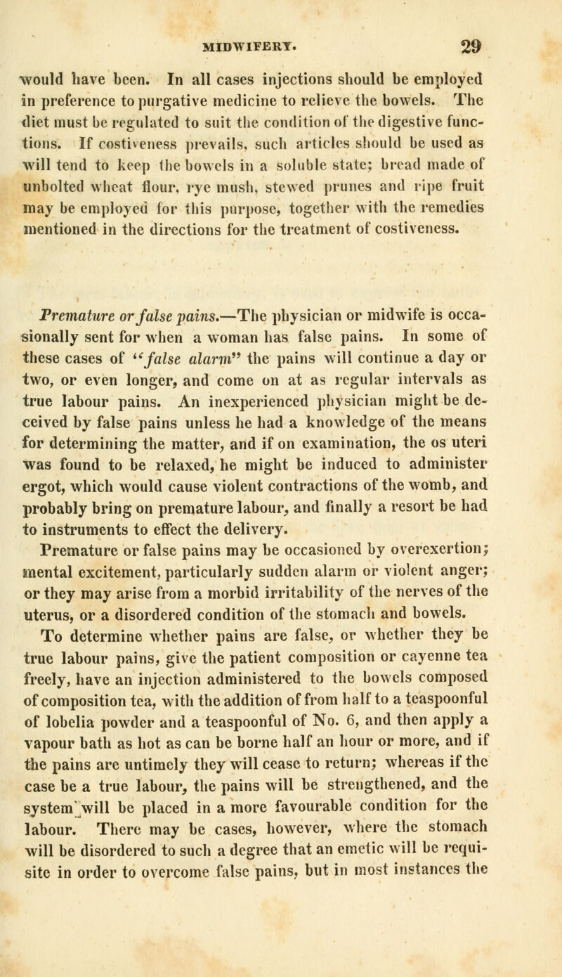 would have been. In all cases injections should be employed in preference to purgative medicine to relieve the bowels. The diet must be regulated to suit the condition of the digestive func- tions. If costiveness prevails, such articles should be used as will tend to keep the bowels in a soluble state; bread made of unbolted wheat flour, rye mush, stewed prunes and ripe fruit may be employed for this purpose, together with the remedies mentioned in the directions for the treatment of costiveness. Premature or false pains.—The physician or midwife is occa- sionally sent for when a woman has false pains. In some of these cases of false alarm the pains will continue a day or two7 or even longer, and come on at as regular intervals as true labour pains. An inexperienced physician might be de- ceived by false pains unless he had a knowledge of the means for determining the matter, and if on examination, the os uteri was found to be relaxed, he might be induced to administer ergot, which would cause violent contractions of the womb, and probably bring on premature labour, and finally a resort be had to instruments to effect the delivery. Premature or false pains may be occasioned by overexertion; mental excitement, particularly sudden alarm or violent anger; or they may arise from a morbid irritability of the nerves of the uterus, or a disordered condition of the stomach and bowels. To determine whether pains are false, or whether they be true labour pains, give the patient composition or cayenne tea freely, have an injection administered to the bowels composed of composition tea, with the addition of from half to a teaspoonful of lobelia powder and a teaspoonful of No. 6, and then apply a vapour bath as hot as can be borne half an hour or more, and if the pains are untimely they will cease to return; whereas if the case be a true labour, the pains will be strengthened, and the system will be placed in a more favourable condition for the labour. There may be cases, however, where the stomach will be disordered to such a degree that an emetic will be requi- site in order to overcome false pains, but in most instances the