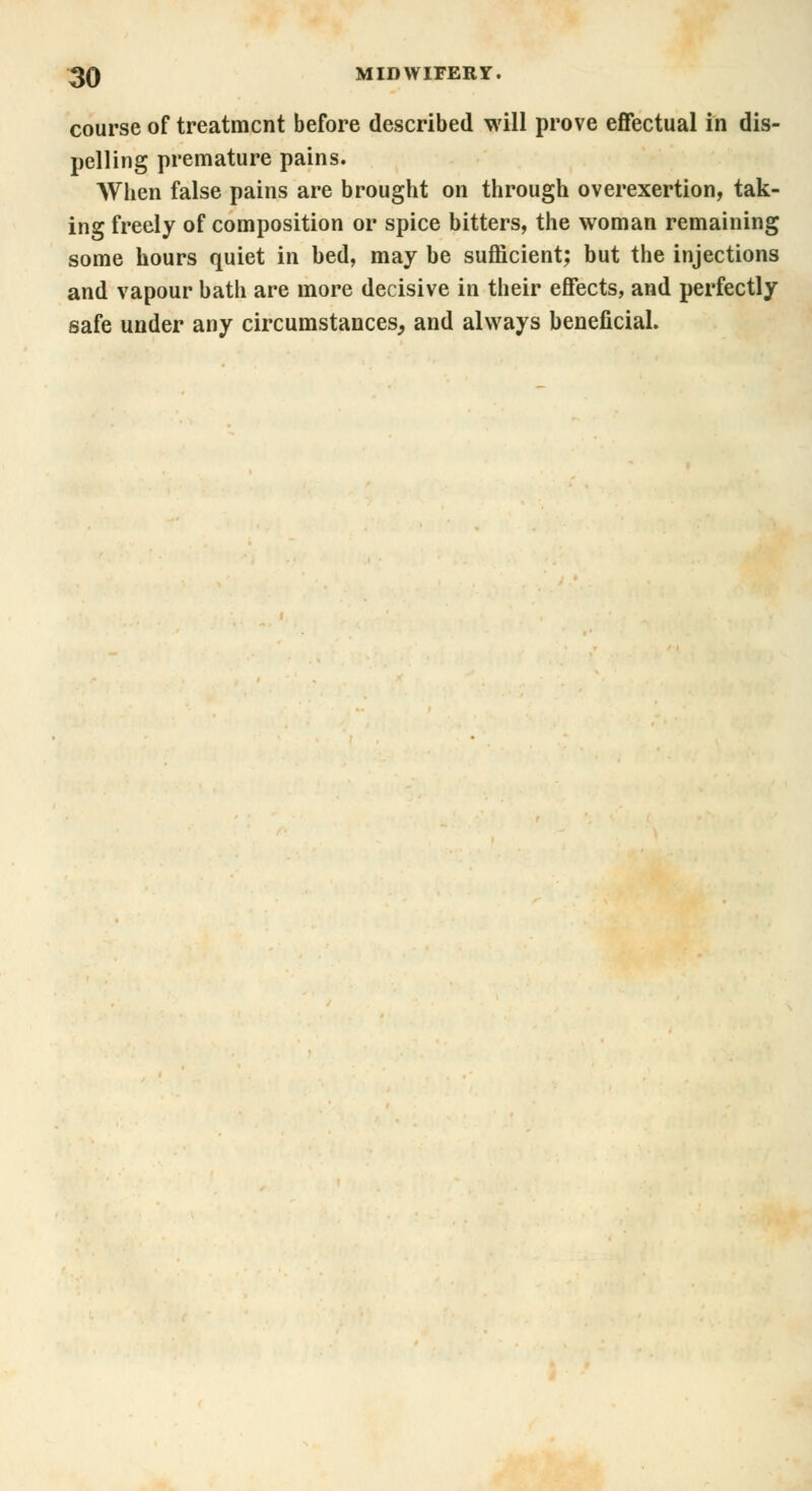course of treatment before described will prove effectual in dis- pelling premature pains. When false pains are brought on through overexertion, tak- ing freely of composition or spice bitters, the woman remaining some hours quiet in bed, may be sufficient; but the injections and vapour bath are more decisive in their effects, and perfectly safe under any circumstances, and always beneficial.