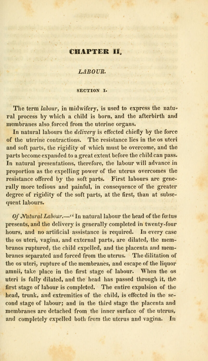 CHAPTER II, LABOUR. SECTION I. The term labour, in midwifery, is used to express the natu* ral process by which a child is born, and the afterbirth anil membranes also forced from the uterine organs. In natural labours the delivery is effected chiefly by the force of the uterine contractions. The resistance lies in the os uteri and soft parts, the rigidity of which must be overcome, and the parts become expanded to a great extent before the child can pass. In natural presentations, therefore, the labour will advance in proportion as the expelling power of the uterus overcomes the resistance offered by the soft parts. First labours are gene- rally more tedious and painful, in consequence of the greater degree of rigidity of the soft parts, at the first, than at subse- quent labours. Of Natural Labour.—(i In natural labour the head of the foetus presents, and the delivery is generally completed in twenty-four hours, and no artificial assistance is required. In every case the os uteri, vagina, and external parts, are dilated, the mem- branes ruptured, the child expelled, and the placenta and mem- branes separated and forced from the uterus. The dilitation of the os uteri, rupture of the membranes, and escape of the liquor amnii, take place in the first stage of labour. When the os uteri is fully dilated, and the head has passed through it, the first stage of labour is completed. The entire expulsion of the head, trunk, and extremities of the child, is effected in the se- cond stage of labour; and in the third stage the placenta and membranes are detached from the inner surface of the uterus, and completely expelled both from the uterus and vagina. In