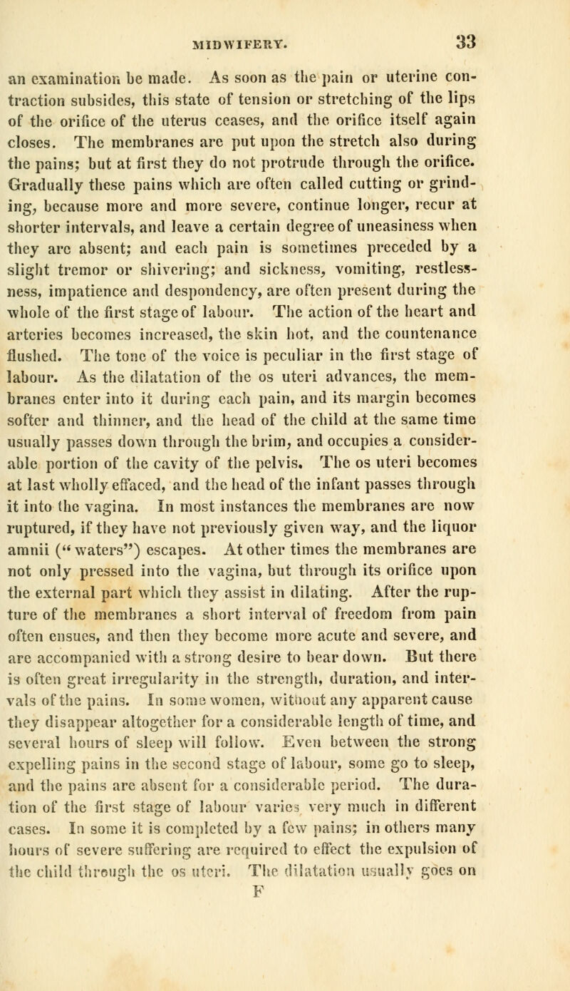 an examination be made. As soon as the pain or uterine con- traction subsides, this state of tension or stretching of the lips of the orifice of the uterus ceases, and the orifice itself again closes. The membranes are put upon the stretch also during the pains; but at first they do not protrude through the orifice. Gradually these pains which are often called cutting or grind- ing, because more and more severe, continue longer, recur at shorter intervals, and leave a certain degree of uneasiness when they arc absent; and each pain is sometimes preceded by a slight tremor or shivering; and sickness, vomiting, restless- ness, impatience and despondency, are often present during the whole of the first stage of labour. The action of the heart and arteries becomes increased, the skin hot, and the countenance flushed. The tone of the voice is peculiar in the first stage of labour. As the dilatation of the os uteri advances, the mem- branes enter into it during each pain, and its margin becomes softer and thinner, and the head of the child at the same time usually passes down through the brim, and occupies a consider- able portion of the cavity of the pelvis. The os uteri becomes at last wholly effaced, and the head of the infant passes through it into the vagina. In most instances the membranes are now ruptured, if they have not previously given wray, and the liquor amnii ( waters) escapes. At other times the membranes are not only pressed into the vagina, but through its orifice upon the external part which they assist in dilating. After the rup- ture of the membranes a short interval of freedom from pain often ensues, and then they become more acute and severe, and are accompanied with a strong desire to bear down. But there is often great irregularity in the strength, duration, and inter- vals of the pains. In some women, witiiout any apparent cause they disappear altogether for a considerable length of time, and several hours of sleep will follow. Even between the strong expelling pains in the second stage of labour, some go to sleep, and the pains are absent for a considerable period. The dura- tion of the first stage of labour varies very much in different cases. In some it is completed by a few pains; in others many hours of severe suffering are required to effect the expulsion of the child through the os uteri. The dilatation usually goes on F