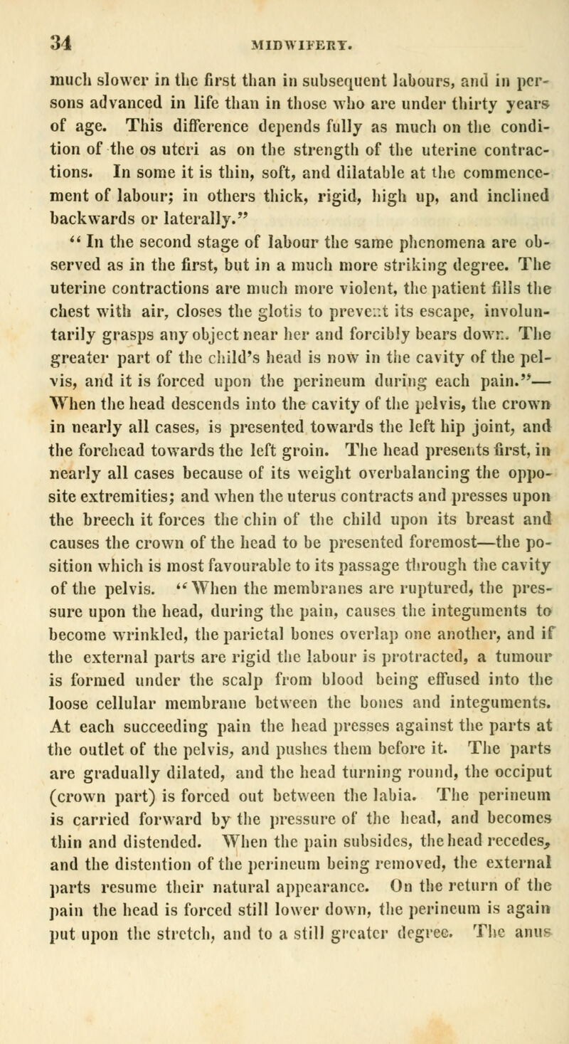 much slower in the first than in subsequent labours, and in per- sons advanced in life than in those who are under thirty years of age. This difference depends fully as much on the condi- tion of the os uteri as on the strength of the uterine contrac- tions. In some it is thin, soft, and dilatable at the commence- ment of labour; in others thick, rigid, high up, and inclined backwards or laterally.  In the second stage of labour the same phenomena are ob- served as in the first, but in a much more striking degree. The uterine contractions are much more violent, the patient fills the chest with air7 closes the glotis to prevent its escape, involun- tarily grasps any object near her and forcibly bears down. The greater part of the child's head is now in the cavity of the pel- vis, and it is forced upon the perineum during each pain.— When the head descends into the cavity of the pelvis, the crown in nearly all cases, is presented towards the left hip joint; and the forehead towards the left groin. The head presents first, in nearly all cases because of its weight overbalancing the oppo- site extremities; and when the uterus contracts and presses upon the breech it forces the chin of the child upon its breast and causes the crown of the head to be presented foremost—the po- sition which is most favourable to its passage through the cavity of the pelvis. When the membranes are ruptured, the pres- sure upon the head, during the pain, causes the integuments to become wrinkled, the parietal bones overlap one another, and if the external parts are rigid the labour is protracted, a tumour is formed under the scalp from blood being effused into the loose cellular membrane between the bones and integuments. At each succeeding pain the head presses against the parts at the outlet of the pelvis, and pushes them before it. The parts are gradually dilated, and the head turning round, the occiput (crown part) is forced out between the labia. The perineum is carried forward by the pressure of the head, and becomes thin and distended. When the pain subsides, the head recedes, and the distention of the perineum being removed, the external parts resume their natural appearance. On the return of the pain the head is forced still lower down, the perineum is again put upon the stretch, and to a still greater degree. The anus