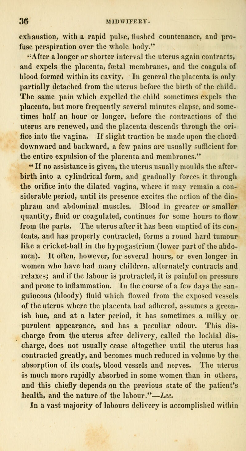 exhaustion, with a rapid pulse, flushed countenance, and pro- fuse perspiration over the whole body. After a longer or shorter interval the uterus again contracts, and expels the placenta, foetal membranes, and the coagula of blood formed within its cavity. In general the placenta is only partially detached from the uterus before the birth of the child. The same pain which expelled the child sometimes expels the placenta, but more frequently several minutes elapse, and some- times half an hour or longer, before the contractions of the uterus are renewed, and the placenta descends through the ori- fice into the vagina. If slight traction be made upon the chord downward and backward, a few pains are usually sufficient for the entire expulsion of the placenta and membranes.  If no assistance is given, the uterus usually moulds the after- birth into a cylindrical form, and gradually forces it through the orifice into the dilated vagina, where it may remain a con- siderable period, until its presence excites the action of the dia- phram and abdominal muscles. Blood in greater or smaller quantity, fluid or coagulated, continues for some hours to flow from the parts. The uterus after it has been emptied of its con- tents, and has properly contracted, forms a round hard tumour like a cricket-ball in the hypogastrium (lower part of the abdo- men). It often, however, for several hours, or even longer in women who have had many children, alternately contracts and relaxes; and if the labour is protracted, it is painful on pressure and prone to inflammation. In the course of a few days the san- guineous (bloody) fluid which flowed from the exposed vessels of the uterus where the placenta had adhered, assumes a green- ish hue, and at a later period, it has sometimes a milky or purulent appearance, and has a peculiar odour. This dis- charge from the uterus after delivery, called the lochia! dis- charge, does not usually cease altogether until the uterus has contracted greatly, and becomes much reduced in volume by the absorption of its coats, blood vessels and nerves. The uterus is much more rapidly absorbed in some women than in others, and this chiefly depends on the previous state of the patient's health, and the nature of the labour.—Lee* In a vast majority of labours delivery is accomplished within