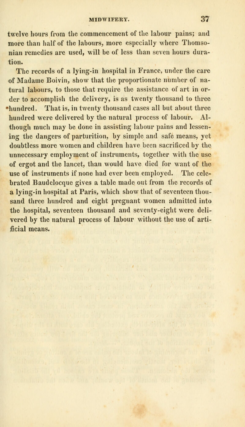 twelve hours from the commencement of the lahour pains; and more than half of the labours, more especially where Thomso- nian remedies are used, will be of less than seven hours dura- tion. The records of a lying-in hospital in France, under the care of Madame Boivin, show that the proportionate number of na- tural labours, to those that require the assistance of art in or- der to accomplish the delivery, is as twenty thousand to three ■hundred. That is, in twenty thousand cases all but about three hundred were delivered by the natural process of labour. Al- though much may be done in assisting labour pains and lessen- ing the dangers of parturition, by simple and safe means, yet doubtless more women and children have been sacrificed by the unnecessary employment of instruments, together with the use of ergot and the lancet, than would have died for want of the use of instruments if none had ever been employed. The cele- brated Baudelocque gives a table made out from the records of a lying-in hospital at Paris, which show that of seventeen thou- sand three hundred and eight pregnant women admitted into the hospital, seventeen thousand and seventy-eight were deli- vered by the natural process of labour without the use of arti- ficial means.