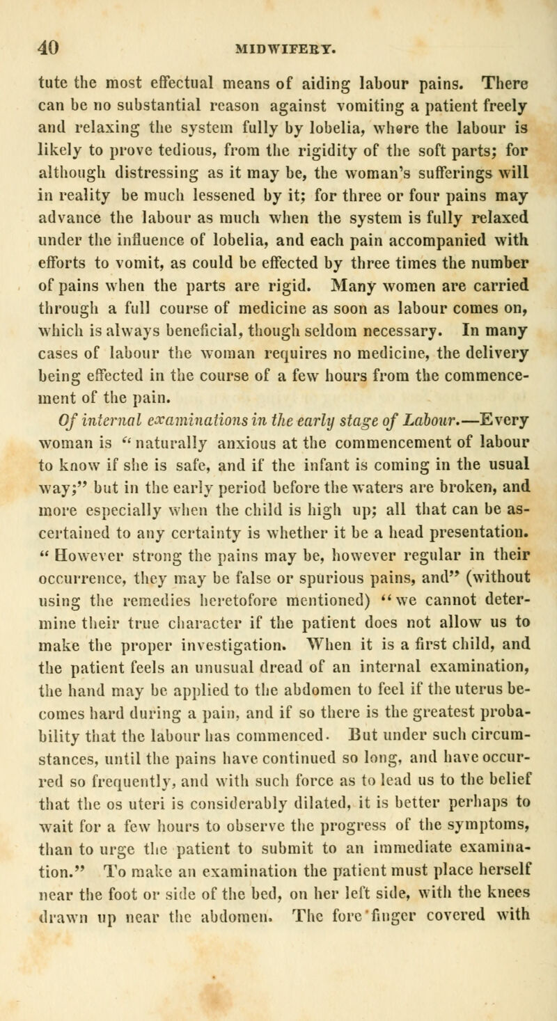 tute the most effectual means of aiding labour pains. There can be no substantial reason against vomiting a patient freely and relaxing the system fully by lobelia, where the labour is likely to prove tedious, from the rigidity of the soft parts; for although distressing as it may be, the woman's sufferings will in reality be much lessened by it; for three or four pains may advance the labour as much when the system is fully relaxed under the influence of lobelia, and each pain accompanied with efforts to vomit, as could be effected by three times the number of pains when the parts are rigid. Many women are carried through a full course of medicine as soon as labour comes on, which is always beneficial, though seldom necessary. In many cases of labour the woman requires no medicine, the delivery being effected in the course of a few hours from the commence- ment of the pain. Of internal examinations in the early stage of Labour.—Every woman is u naturally anxious at the commencement of labour to know if she is safe, and if the infant is coming in the usual way; but in the early period before the waters are broken, and more especially when the child is high up; all that can be as- certained to any certainty is whether it be a head presentation.  However strong the pains may be, however regular in their occurrence, they may be false or spurious pains, and (without using the remedies heretofore mentioned) we cannot deter- mine their true character if the patient does not allow us to make the proper investigation. When it is a first child, and the patient feels an unusual dread of an internal examination, the hand may be applied to the abdomen to feel if the uterus be- comes hard during a pain, and if so there is the greatest proba- bility that the labour has commenced. But under such circum- stances, until the pains have continued so long, and have occur- red so frequently, and with such force as to lead us to the belief that the os uteri is considerably dilated, it is better perhaps to wait for a few hours to observe the progress of the symptoms, than to urge the patient to submit to an immediate examina- tion. To make an examination the patient must place herself near the foot or side of the bed, on her left side, with the knees drawn up near the abdomen. The forefinger covered with