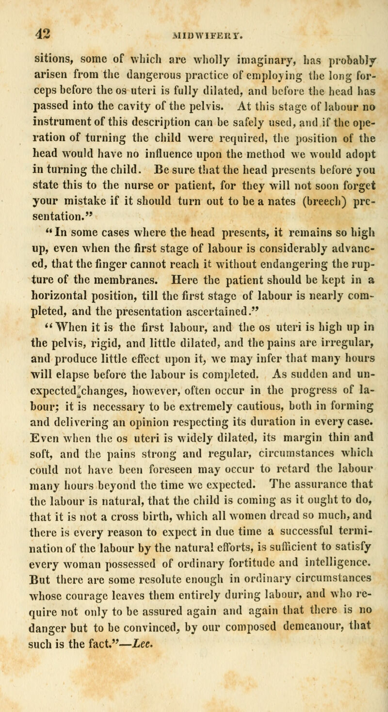 sitions, some of which are wholly imaginary, has probably arisen from the dangerous practice of employing the long for- ceps before the os uteri is fully dilated, and before the head has passed into the cavity of the pelvis. At this stage of labour no instrument of this description can be safely used, and if the ope- ration of turning the child were required, the position of the head would have no influence upon the method we would adopt in turning the child. Be sure that the head presents before you state this to the nurse or patient, for they will not soon forget your mistake if it should turn out to be a nates (breech) pre- sentation. In some cases where the head presents, it remains so high up, even when the first stage of labour is considerably advanc- ed, that the finger cannot reach it without endangering the rup- ture of the membranes. Here the patient should be kept in a horizontal position, till the first stage of labour is nearly com- pleted, and the presentation ascertained.  When it is the first labour, and the os uteri is high up in the pelvis, rigid, and little dilated, and the pains are irregular, and produce little effect upon it, we may infer that many hours will elapse before the labour is completed. As sudden and un- expected'ehanges, however, often occur in the progress of la- bour; it is necessary to be extremely cautious, both in forming and delivering an opinion respecting its duration in every case. Even when the os uteri is widely dilated, its margin thin and soft, and the pains strong and regular, circumstances which could not have been foreseen may occur to retard the labour many hours beyond the time we expected. The assurance that the labour is natural, that the child is coming as it ought to do, that it is not a cross birth, which all women dread so much, and there is every reason to expect in due time a successful termi- nation of the labour by the natural efforts, is sufficient to satisfy every woman possessed of ordinary fortitude and intelligence. But there are some resolute enough in ordinary circumstances whose courage leaves them entirely during labour, and who re- quire not only to be assured again and again that there is no danger but to be convinced, by our composed demeanour, that such is the fact.—Lee.