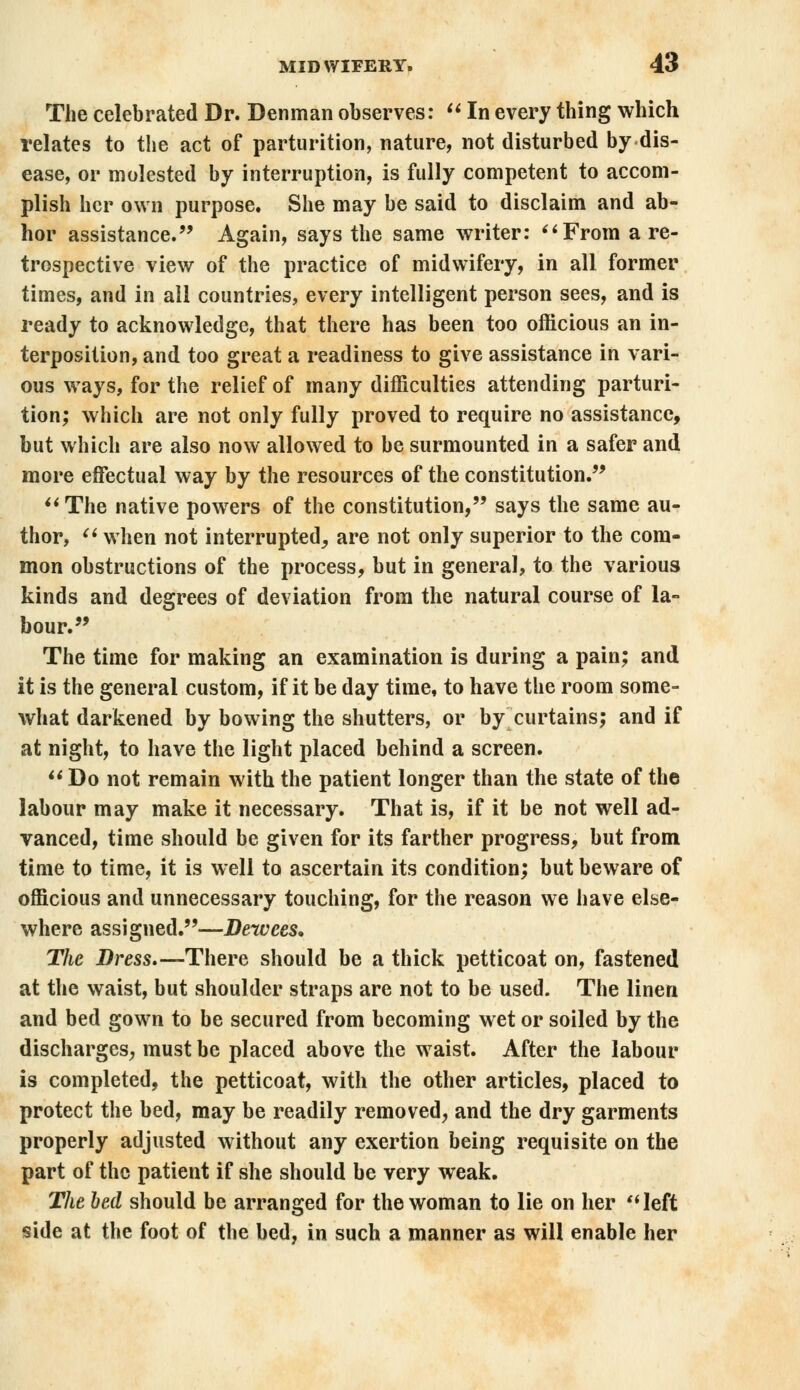 The celebrated Dr. Denman observes:  In every thing which relates to the act of parturition, nature, not disturbed by dis- ease, or molested by interruption, is fully competent to accom- plish her own purpose. She may be said to disclaim and ab- hor assistance. Again, says the same writer: From a re- trospective view of the practice of midwifery, in all former times, and in all countries, every intelligent person sees, and is ready to acknowledge, that there has been too officious an in- terposition, and too great a readiness to give assistance in vari- ous ways, for the relief of many difficulties attending parturi- tion; which are not only fully proved to require no assistance, but which are also now allowed to be surmounted in a safer and more effectual way by the resources of the constitution. The native powers of the constitution, says the same au- thor,  when not interrupted, are not only superior to the com- mon obstructions of the process, but in general, to the various kinds and degrees of deviation from the natural course of la- bour. The time for making an examination is during a pain; and it is the general custom, if it be day time, to have the room some- what darkened by bowing the shutters, or by curtains; and if at night, to have the light placed behind a screen. Do not remain with the patient longer than the state of the labour may make it necessary. That is, if it be not well ad- vanced, time should be given for its farther progress, but from time to time, it is well to ascertain its condition; but beware of officious and unnecessary touching, for the reason we have else- where assigned.—Dewces. The Dress.—There should be a thick petticoat on, fastened at the waist, but shoulder straps are not to be used. The linen and bed gown to be secured from becoming wet or soiled by the discharges, must be placed above the waist. After the labour is completed, the petticoat, with the other articles, placed to protect the bed, may be readily removed, and the dry garments properly adjusted without any exertion being requisite on the part of the patient if she should be very weak. The bed should be arranged for the woman to lie on her left side at the foot of the bed, in such a manner as will enable her