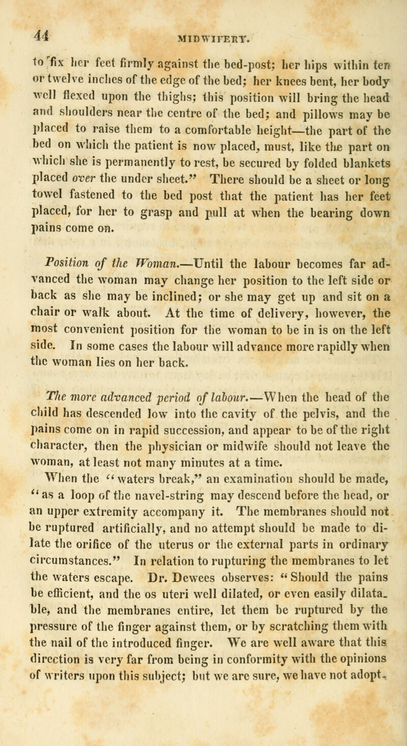 u MIDWirEHY. torfix her feet firmly against the bed-post; her hips within ten or twelve inches of the edge of the bed; her knees bent, her body well flexed upon the thighs; this position will bring the head and shoulders near the centre of the bed; and pillows may be placed to raise them to a comfortable height—the part of the bed on which the patient is now placed, must, like the part on which she is permanently to rest, be secured by folded blankets placed over the under sheet. There should be a sheet or long towel fastened to the bed post that the patient has her feet placed, for her to grasp and pull at when the bearing down pains come on. Position of the Woman.—-Until the labour becomes far ad- vanced the woman may change her position to the left side or back as she may be inclined; or she may get up and sit on a chair or walk about. At the time of delivery, however, the most convenient position for the woman to be in is on the left side. In some cases the labour will advance more rapidly when the woman lies on her back. The more advanced period of labour.—When the head of the child has descended low into the cavity of the pelvis, and the pains come on in rapid succession, and appear to be of the right character, then the physician or midwife should not leave the woman, at least not many minutes at a time. When the  waters break, an examination should be made, u as a loop of the navel-string may descend before the head, or an upper extremity accompany it. The membranes should not be ruptured artificially, and no attempt should be made to di- late the orifice of the uterus or the external parts in ordinary circumstances. In relation to rupturing the membranes to let the waters escape. Dr. Dewees observes: Should the pains be efficient, and the os uteri well dilated, or even easily dilata. hie, and the membranes entire, let them be ruptured by the pressure of the finger against them, or by scratching them with the nail of the introduced finger. We are well aware that this direction is very far from being in conformity with the opinions of writers upon this subject; but we are sure, we have not adopt-