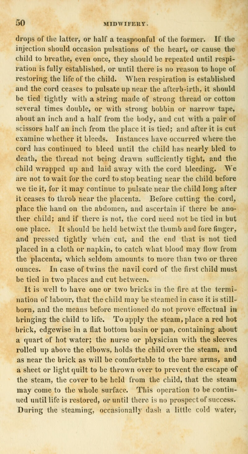 drops of the latter, or half a teaspoonful of the former. If the injection should occasion pulsations of the heart, or cause the child to breathe, even once, they should he repeated until respi- ration is fully established, or until there is no reason to hope of restoring the life of the child. When respiration is established and the cord ceases to pulsate up near the afterb-irth, it should he tied tightly with a string made of strong thread or cotton several times double, or with strong bobbin or narrow tape, about an inch and a half from the body, and cut with a pair of scissors half an inch from the place it is tied; and after it is cut examine whether it bleeds. Instances have occurred where the cord lias continued to bleed until the child has nearly bled to death, the thread not being drawn sufficiently tight, and the child wrapped up and laid away with the cord bleeding. We are not to wait for the cord to stop beating near the child before we tie it, for it may continue to pulsate near the child long after it ceases to throb near the placenta. Before cutting the cord, place the hand on the abdomen, and ascertain if there be ano- ther child; and if there is not, the cord need not be tied in but one place. It should be held betwixt the thumb and fore finger, and pressed tightly when cut, and the end that is not tied placed in a cloth or napkin, to catch what blood may flow from the placenta, which seldom amounts to more than two or three ounces. In case of twins the navil cord of the first child must be tied in two places and cut between. It is well to have one or two bricks in the fire at the termi- nation of labour, that the child may be steamed in case it is still- born, and the means before mentioned do not prove effectual in bringing the child to life. To apply the steam, place a red hot brick, edgewise in a flat bottom basin or pan, containing about a quart of hot water; the nurse or physician with the sleeves rolled up above the elbows, holds the child over the steam, and as near the brick as will be comfortable to the bare arms, and a sheet or light quilt to be thrown over to prevent the escape of the steam, the cover to be held from the child, that the steam may come to the whole surface. This operation to be contin- ued until life is restored, or until there is no prospect of success. During the steaming, occasionally dash a little cold water,