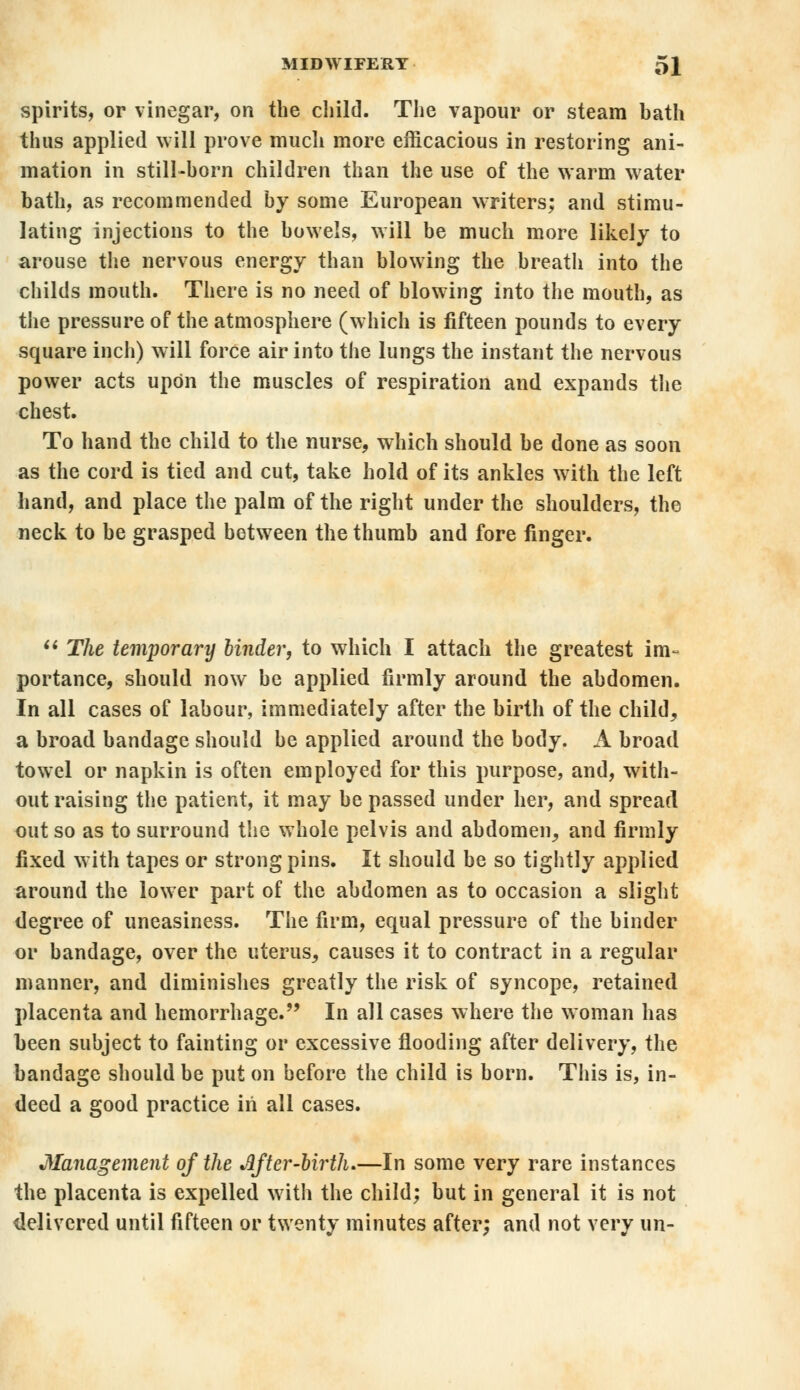 spirits, or vinegar, on the child. The vapour or steam bath thus applied will prove much more efficacious in restoring ani- mation in still-born children than the use of the warm water bath, as recommended by some European writers; and stimu- lating injections to the bowels, will be much more likely to arouse the nervous energy than blowing the breath into the childs mouth. There is no need of blowing into the mouth, as the pressure of the atmosphere (which is fifteen pounds to every square inch) will force air into the lungs the instant the nervous power acts upon the muscles of respiration and expands the chest. To hand the child to the nurse, which should be done as soon as the cord is tied and cut, take hold of its ankles with the left hand, and place the palm of the right under the shoulders, the neck to be grasped between the thumb and fore finger.  The temporary binder, to which I attach the greatest im- portance, should now be applied firmly around the abdomen. In all cases of labour, immediately after the birth of the child, a broad bandage should be applied around the body. A broad towel or napkin is often employed for this purpose, and, with- out raising the patient, it may be passed under her, and spread out so as to surround the whole pelvis and abdomen, and firmly fixed with tapes or strong pins. It should be so tightly applied around the lower part of the abdomen as to occasion a slight degree of uneasiness. The firm, equal pressure of the binder or bandage, over the uterus, causes it to contract in a regular manner, and diminishes greatly the risk of syncope, retained placenta and hemorrhage. In all cases where the woman has been subject to fainting or excessive flooding after delivery, the bandage should be put on before the child is born. This is, in- deed a good practice in all cases. Management of the After-birth.—In some very rare instances the placenta is expelled with the child; but in general it is not delivered until fifteen or twenty minutes after; and not very un-