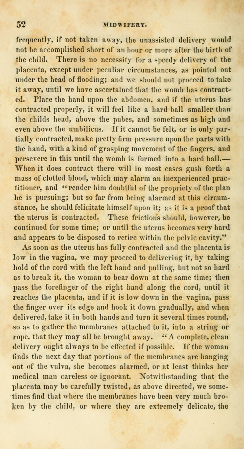 frequently, if not taken away, the unassisted delivery would not be accomplished short of an hour or more after the birth of the child. There is no necessity for a speedy delivery of the placenta, except under peculiar circumstances, as pointed out under the head of flooding; and we should not proceed to take it away, until we have ascertained that the womb lias contract- ed. Place the hand upon the abdomen, and if the uterus has contracted properly, it will feel like a hard ball smaller than the childs head, above the pubes, and sometimes as high and even above the umbilicus. If it cannot be felt, or is only par- tially contracted, make pretty firm pressure upon the parts with the hand, with a kind of grasping movement of the fingers, and persevere in this until the womb is formed into a hard ball.— TYhen it does contract there will in most cases gush forth a mass of clotted blood, which may alarm an inexperienced prac- titioner, and  render him doubtful of the propriety of the plan he is pursuing; but so far from being alarmed at this circum- stance, he should felicitate himself upon it; as it is a proof that the uterus is contracted. These frictions should, however, be continued for some time; or until the uterus becomes very hard and appears to be disposed to retire within the pelvic cavity. As soon as the uterus has fully contracted and the placenta is low in the vagina, we may proceed to delivering it, by taking hold of the cord with the left hand and pulling, but not so hard as to break it, the woman to bear down at the same time; then pass the forefinger of the right hand along the cord, until it reaches the placenta, and if it is low down in the vagina, pass the finger over its edge and hook it down gradually, and when delivered, take it in both hands and turn it several times round, so as to gather the membranes attached to it, into a string or rope, that they may all be brought away.  A complete, clean delivery ought always to be effected if possible. If the woman finds the next day that portions of the membranes are hanging out of the vulva, she becomes alarmed, or at least thinks her medical man careless or ignorant. Notwithstanding that the placenta may be carefully twisted, as above directed, we some- times find that where the membranes have been very much bro- ken by the child, or where they are extremely delicate, the