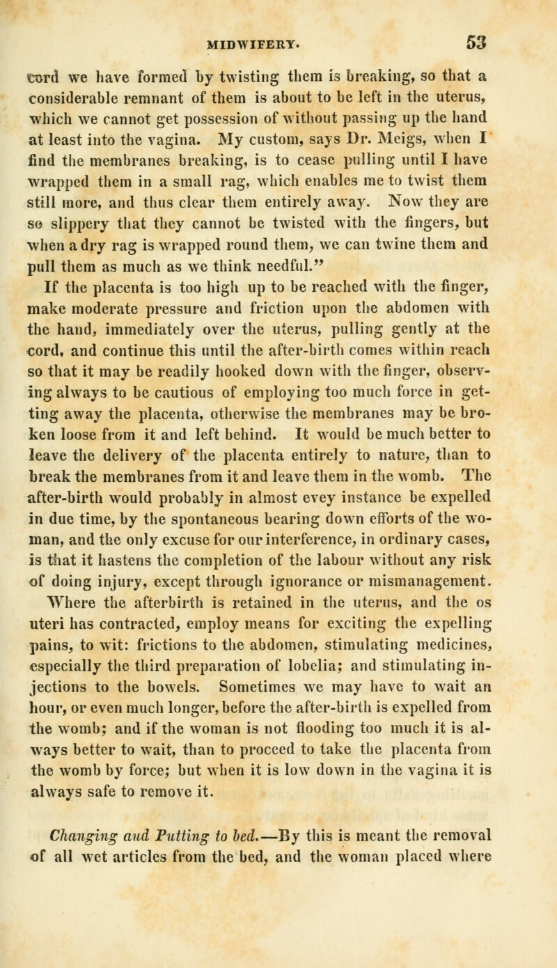 cord we have formed by twisting them is breaking, so that a considerable remnant of them is about to be left in the uterus, which we cannot get possession of without passing up the hand at least into the vagina. My custom, says Dr. Meigs, when I find the membranes breaking, is to cease pulling until I have wrapped them in a small rag, which enables me to twist them still more, and thus clear them entirely away. Now they are so slippery that they cannot be twisted with the fingers, but when a dry rag is wrapped round them, we can twine them and pull them as much as we think needful. If the placenta is too high up to be reached with the finger, make moderate pressure and friction upon the abdomen with the hand, immediately over the uterus, pulling gently at the cord, and continue this until the after-birth comes within reach so that it may be readily hooked down with the finger, observ- ing always to be cautious of employing too much force in get- ting away the placenta, otherwise the membranes may be bro- ken loose from it and left behind. It would be much better to leave the delivery of the placenta entirely to nature, than to break the membranes from it and leave them in the womb. The after-birth would probably in almost evey instance be expelled in due time, by the spontaneous bearing down efforts of the wo- man, and the only excuse for our interference, in ordinary cases, is that it hastens the completion of the labour without any risk of doing injury, except through ignorance or mismanagement. Where the afterbirth is retained in the uterus, and the os uteri has contracted, employ means for exciting the expelling pains, to wit: frictions to the abdomen, stimulating medicines, especially the third preparation of lobelia; and stimulating in- jections to the bowels. Sometimes we may have to wait an hour, or even much longer, before the after-birth is expelled from the womb; and if the woman is not flooding too much it is al- ways better to wait, than to proceed to take the placenta from the womb by force; but when it is low down in the vagina it is always safe to remove it. Changing and Putting to bed.—By this is meant the removal of all wet articles from the bed, and the woman placed where