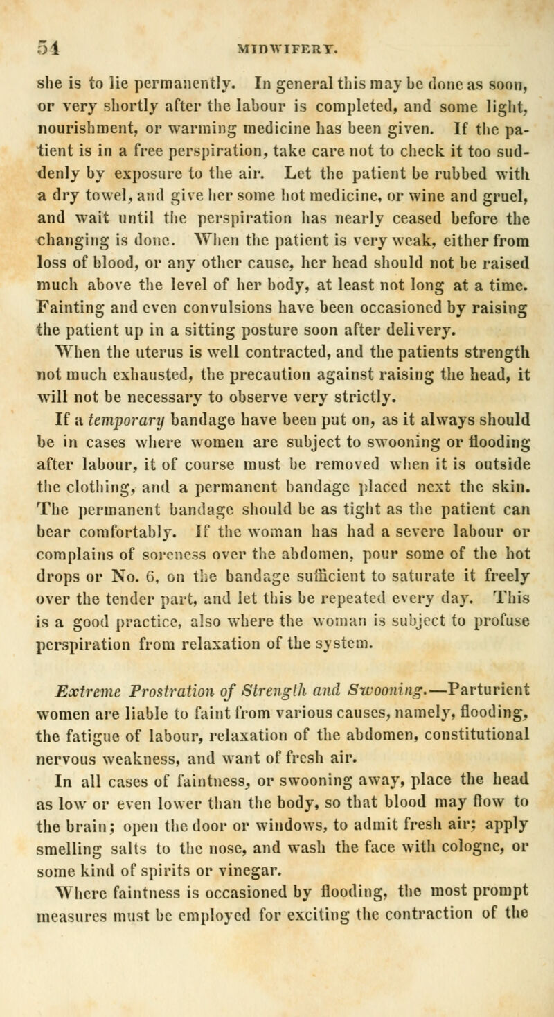 she is to lie permanently. In general this may he done as soon, or very shortly after the lahour is completed, and some light, nourishment, or warming medicine has heen given. If the pa- tient is in a free perspiration, take care not to check it too sud- denly by exposure to the air. Let the patient be rubbed with a dry towel, and give her some hot medicine, or wine and gruel, and wait until the perspiration has nearly ceased before the changing is done. When the patient is very weak, either from loss of blood, or any other cause, her head should not be raised much above the level of her body, at least not long at a time. Fainting and even convulsions have been occasioned by raising the patient up in a sitting posture soon after delivery. When the uterus is well contracted, and the patients strength not much exhausted, the precaution against raising the head, it will not be necessary to observe very strictly. If a temporarij bandage have been put on, as it always should be in cases where women are subject to swooning or flooding after labour, it of course must be removed when it is outside the clothing, and a permanent bandage placed next the skin. The permanent bandage should be as tight as the patient can bear comfortably. If the woman has had a severe labour or complains of soreness over the abdomen, pour some of the hot drops or No. 6, on the bandage sufficient to saturate it freely over the tender part, and let this be repeated every day. This is a good practice, also where the woman is subject to profuse perspiration from relaxation of the system. Extreme Prostration of Strength and Swooning.—Parturient women are liable to faint from various causes, namely, flooding, the fatigue of labour, relaxation of the abdomen, constitutional nervous weakness, and want of fresh air. In all cases of faintness, or swooning away, place the head as low or even lower than the body, so that blood may flow to the brain; open the door or windows, to admit fresh air: apply smelling salts to the nose, and wash the face with cologne, or some kind of spirits or vinegar. Where faintness is occasioned by flooding, the most prompt measures must be employed for exciting the contraction of the