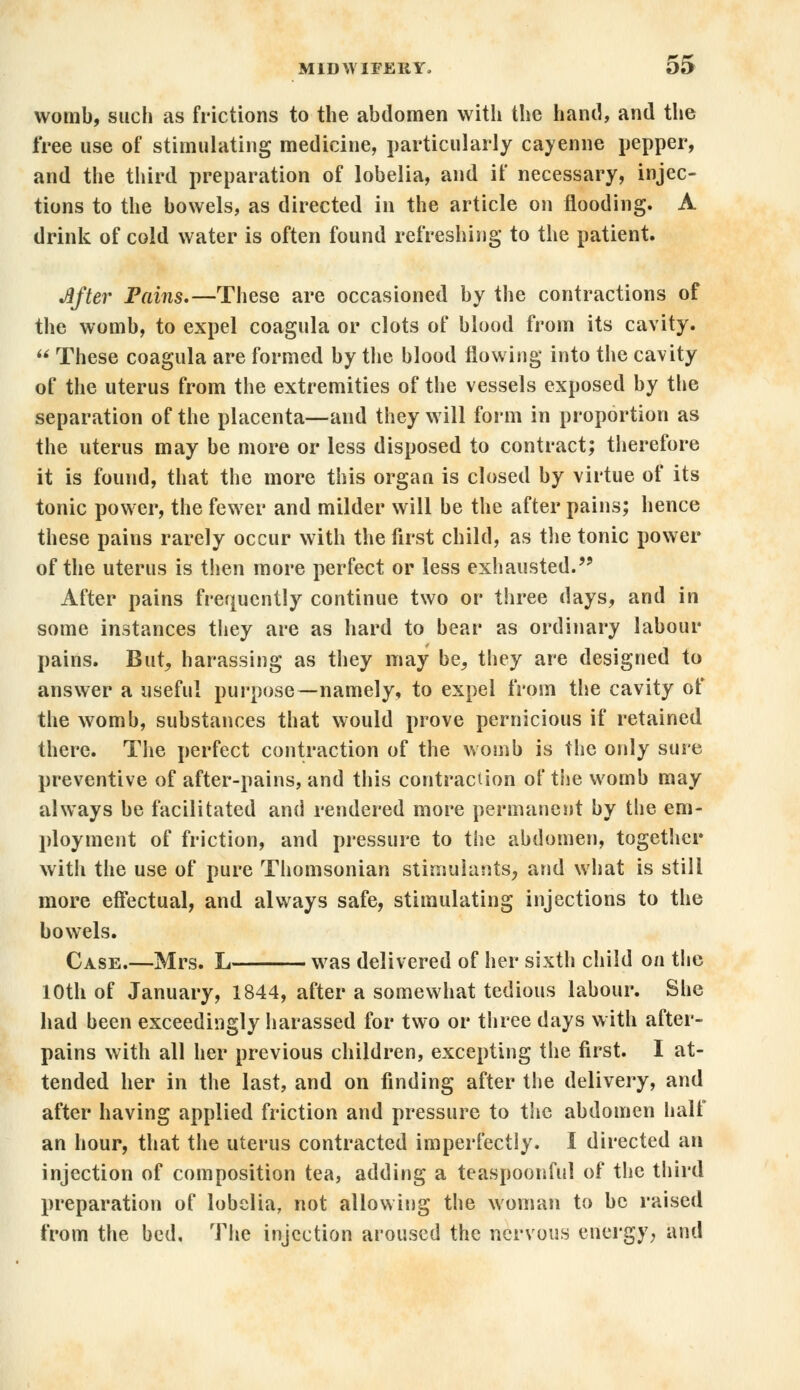 womb, such as frictions to the abdomen with the hand, and the free use of stimulating medicine, particularly cayenne pepper, and the third preparation of lobelia, and if necessary, injec- tions to the bowels, as directed in the article on flooding. A drink of cold water is often found refreshing to the patient. After Fains.—These are occasioned by the contractions of the womb, to expel coagula or clots of blood from its cavity.  These coagula are formed by the blood flowing into the cavity of the uterus from the extremities of the vessels exposed by the separation of the placenta—and they will form in proportion as the uterus may be more or less disposed to contract; therefore it is found, that the more this organ is closed by virtue of its tonic power, the fewer and milder will be the after pains; hence these pains rarely occur with the first child, as the tonic power of the uterus is then more perfect or less exhausted. After pains frequently continue two or three days, and in some instances they are as hard to bear as ordinary labour pains. But, harassing as they may be, they are designed to answer a useful purpose—namely, to expel from the cavity of the womb, substances that would prove pernicious if retained there. The perfect contraction of the womb is the only sure preventive of after-pains, and this contraction of the womb may always be facilitated and rendered more permanent by the em- ployment of friction, and pressure to the abdomen, together with the use of pure Thomsonian stimulants, and what is still more effectual, and always safe, stimulating injections to the bowels. Case.—Mrs. L was delivered of her sixth child on the 10th of January, 1844, after a somewhat tedious labour. She had been exceedingly harassed for two or three days with after- pains with all her previous children, excepting the first. I at- tended her in the last, and on finding after the delivery, and after having applied friction and pressure to the abdomen half an hour, that the uterus contracted imperfectly. I directed an injection of composition tea, adding a teaspoonful of the third preparation of lobelia, not allowing the woman to be raised from the bed, The injection aroused the nervous energy, and