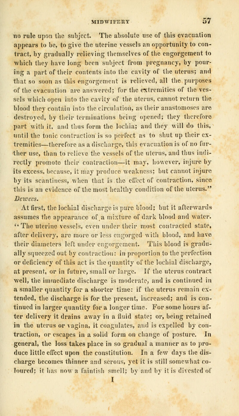 no rule upon the subject. The absolute use of this evacuation appears to be, to give the uterine vessels an opportunity to con- tract, by gradually relieving themselves of the engorgement to which they have long been subject from pregnancy, by pour- ing a part of their contents into the cavity of the uterus; and that so soon as this engorgement is relieved, all the purposes of the evacuation are answered; for the extremities of the ves- sels which open into the cavity of the uterus, cannot return the blood they contain into the circulation, as their anastomoses are destroyed, by their terminations being opened; they therefore part with it, and thus form the lochia; and they will do this, until the tonic contraction is so perfect as to shut up their ex- tremities—therefore as a discharge, this evacuation is of no fur- ther use, than to relieve the vessels of the uterus, and thus indi- rectly promote their contraction—it may, however, injure by its excess, because, it may produce weakness; but cannot injure by its scantiness, when that is the effect of contraction, since this is an evidence of tlse most healthy condition of the uterus. Bexvees. At first, the lochial discharge is pure blood; but it afterwards assumes the appearance of a mixture of dark blood and water. The uterine vessels, even under their most contracted state, after delivery, are more or less engorged with blood, and have their diameters left under engorgement. This blood is gradu- ally squeezed out by contraction: in proportion to the perfection or deficiency of this act is the quantity of the lochial discharge, at present, or in future, small or large. If the uterus contract well, the immediate discharge is moderate, and is continued in a smaller quantity for a shorter time: if the uterus remain ex- tended, the discharge is for the present, increased; and is con- tinued in larger quantity for a longer time. For some hours af- ter delivery it drains away in a fluid state; or, being retained in the uterus or vagina, it coagulates, and is expelled by con- traction, or escapes in a solid form on change of posture. In general, the loss takes place in so gradual a manner as to pro- duce little effect upon the constitution. In a few days the dis- charge becomes thinner and serous, yet it is still somewhat co- loured; it has now a faintish smell; by and by it is divested of I