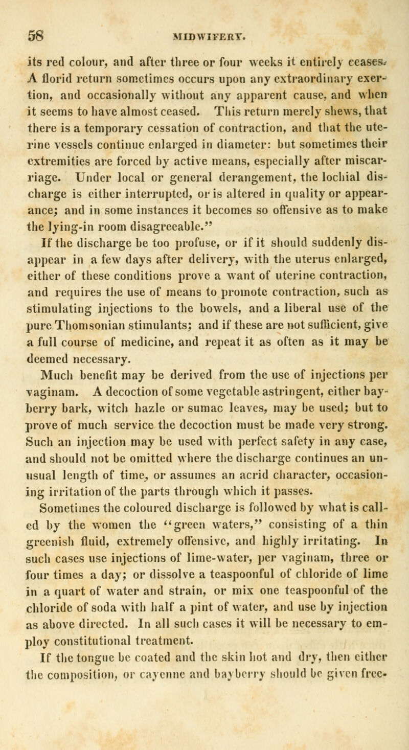 its red colour, and after three or four weeks it entirely ceases* A florid return sometimes occurs upon any extraordinary exer- tion, and occasionally without any apparent cause, and when it seems to have almost ceased. This return merely shews, that there is a temporary cessation of contraction, and that the ute- rine vessels continue enlarged in diameter: hut sometimes their extremities are forced hy active means, especially after miscar- riage. Under local or general derangement, the lochial dis- charge is either interrupted, oris altered in quality or appear- ance; and in some instances it hecomes so offensive as to make the lying-in room disagreeable. If the discharge he too profuse, or if it should suddenly dis- appear in a few days after delivery, with the uterus enlarged, either of these conditions prove a want of uterine contraction, and requires the use of means to promote contraction, such as stimulating injections to the howels, and a liheral use of the pure Thomsonian stimulants; and if these are not sufficient, give a full course of medicine, and repeat it as often as it may he deemed necessary. Much henefit may be derived from the use of injections per vaginam. A decoction of some vegetable astringent, either bay- berry bark, witch hazle or sumac leaves, may be used; but to prove of much service the decoction must be made very strong. Such an injection may be used with perfect safety in any case, and should not be omitted where the discharge continues an un- usual length of time^ or assumes an acrid character, occasion- ing irritation of the parts through which it passes. Sometimes the coloured discharge is followed by what is call- ed by the women the green waters, consisting of a thin greenish fluid, extremely offensive, and highly irritating. In such cases use injections of lime-water, per vaginam, three or four times a day; or dissolve a teaspoonful of chloride of lime in a quart of water and strain, or mix one teaspoonful of the chloride of soda with half a pint of water, and use by injection as above directed. In all sucli cases it will be necessary to em- ploy constitutional treatment. If the tongue be coated and the skin hot and dry, then either the composition, or cayenne and bayberry should be given free-