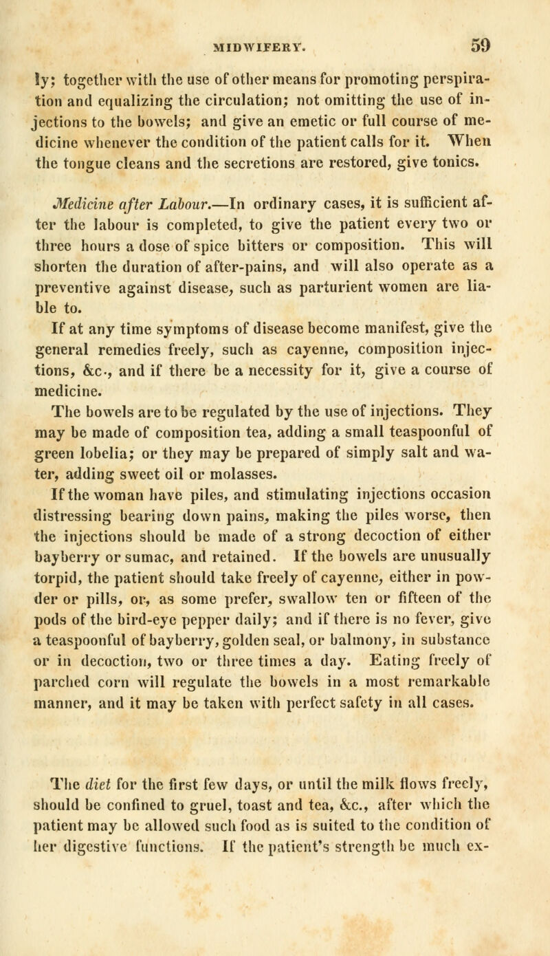 !y; together with the use of other means for promoting perspira- tion and equalizing the circulation; not omitting the use of in- jections to the howels; and give an emetic or full course of me- dicine whenever the condition of the patient calls for it. When the tongue cleans and the secretions are restored, give tonics. Medicine after Labour.—In ordinary cases, it is sufficient af- ter the lahour is completed, to give the patient every two or three hours a dose of spice hitters or composition. This will shorten the duration of after-pains, and will also operate as a preventive against disease, such as parturient women are lia- ble to. If at any time symptoms of disease become manifest, give the general remedies freely, such as cayenne, composition injec- tions, &c-, and if there be a necessity for it, give a course of medicine. The bowels are to be regulated by the use of injections. They may be made of composition tea, adding a small teaspoonful of green lobelia; or they may be prepared of simply salt and wa- ter, adding sweet oil or molasses. If the woman have piles, and stimulating injections occasion distressing bearing down pains, making the piles worse, then the injections should be made of a strong decoction of either bayberry or sumac, and retained. If the bowels are unusually torpid, the patient should take freely of cayenne, either in pow- der or pills, or, as some prefer, swallow ten or fifteen of the pods of the bird-eye pepper daily; and if there is no fever, give a teaspoonful of bayberry, golden seal, or balmony, in substance or in decoction, two or three times a day. Eating freely of parched corn will regulate the bowels in a most remarkable manner, and it may be taken with perfect safety in all cases. The diet for the first few days, or until the milk flows freely, should be confined to gruel, toast and tea, &c, after which the patient may be allowed such food as is suited to the condition of her digestive functions. If the patient's strength be much ex-