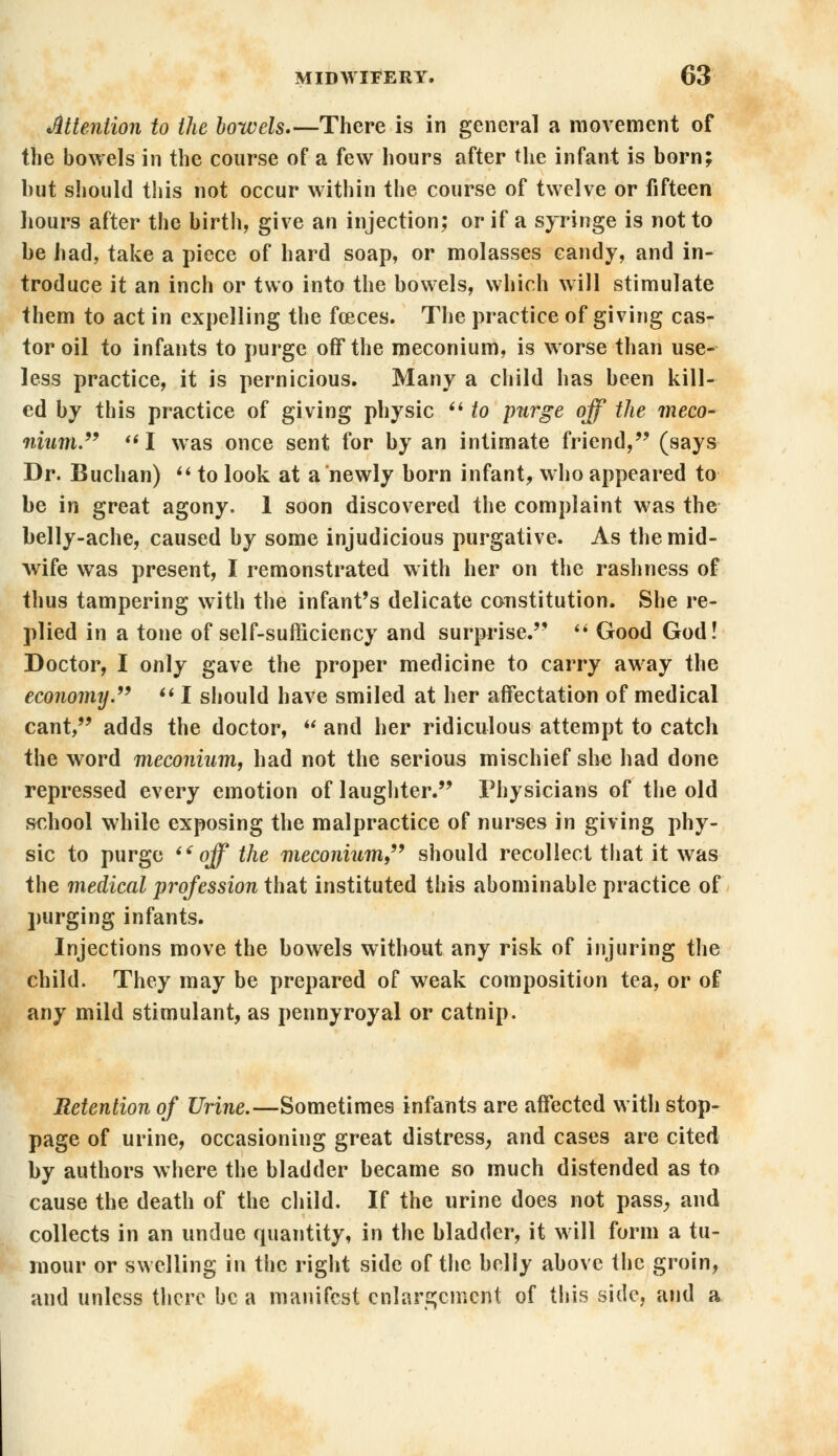 Mention to the bowels There is in general a movement of the bowels in the course of a few hours after the infant is born; hut should this not occur within the course of twelve or fifteen hours after the birth, give an injection; or if a syringe is not to be had, take a piece of hard soap, or molasses candy, and in- troduce it an inch or two into the bowels, which will stimulate them to act in expelling the foeces. The practice of giving cas- tor oil to infants to purge off the meconium, is worse than use- less practice, it is pernicious. Many a child has been kill- ed by this practice of giving physic  to pnrge off the meco- nium. I was once sent for by an intimate friend, (says Dr. Buchan)  to look at a newly born infant, who appeared to be in great agony. 1 soon discovered the complaint was the belly-ache, caused by some injudicious purgative. As the mid- wife was present, I remonstrated with her on the rashness of thus tampering with the infant's delicate constitution. She re- plied in a tone of self-sufficiency and surprise.''  Good God! Doctor, I only gave the proper medicine to carry away the economy.  I should have smiled at her affectation of medical cant, adds the doctor,  and her ridiculous attempt to catch the word meconium, had not the serious mischief she had done repressed every emotion of laughter. Physicians of the old school while exposing the malpractice of nurses in giving phy- sic to purge off the meconium should recollect that it was the medical profession that instituted this abominable practice of purging infants. Injections move the bowels without any risk of injuring the child. They may be prepared of weak composition tea, or of any mild stimulant, as pennyroyal or catnip. Retention of Urine.—Sometimes infants are affected with stop- page of urine, occasioning great distress, and cases are cited by authors where the bladder became so much distended as to cause the death of the child. If the urine does not pass, and collects in an undue quantity, in the bladder, it will form a tu- mour or swelling in the right side of the belly above the groin, and unless there be a manifest enlargement of this side, and a