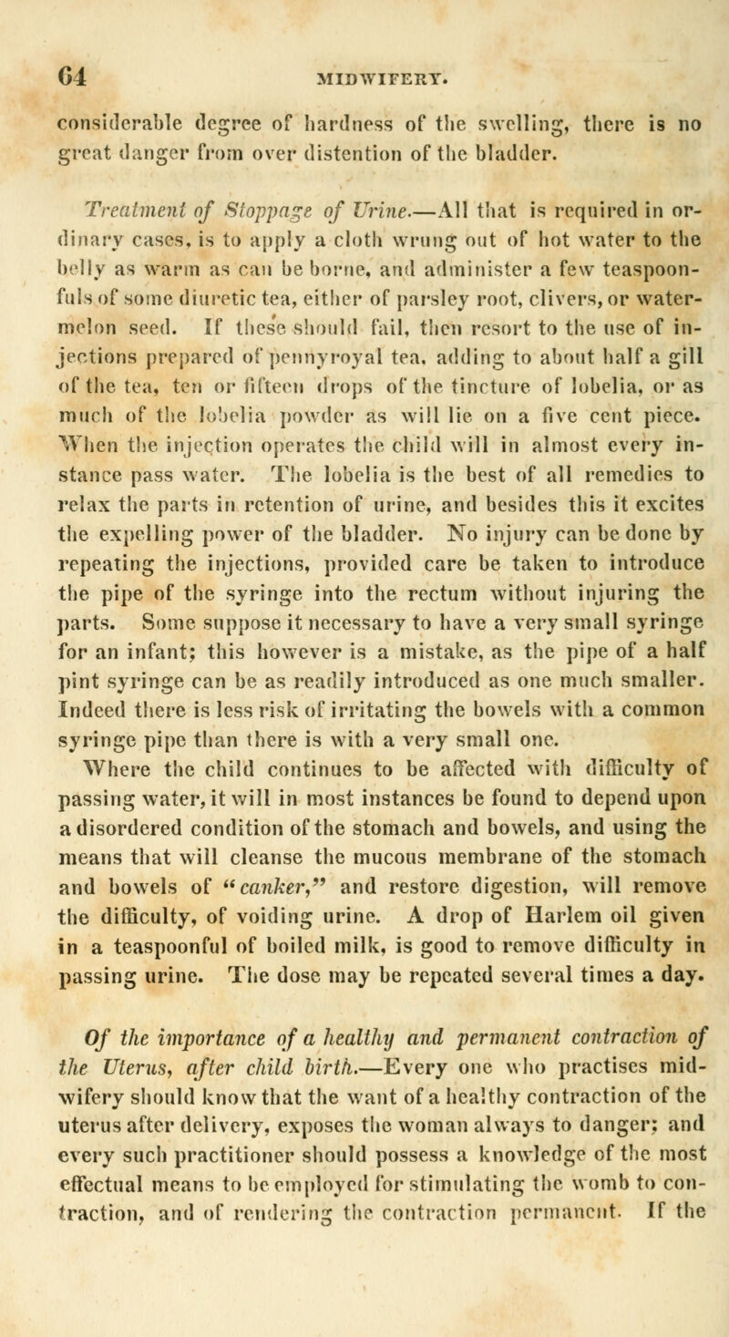 considerable degree of hardness of the swelling, there is no great danger from over distention of the bladder. Treatment of Stoppage of Urine.—All that is required in or- dinary cases, is to apply a cloth wrung out of hot water to the belly as warm as can be borne, and administer a few teaspoon- fuls of some diuretic tea, either of parsley root, clivers, or water- melon seed. If these should fail, then resort to the use of in- jections prepared of vpenriyroyal tea. adding to about half a gill of the tea, ten or fifteen drops of the tincture of lobelia, or as much of the lobelia powder as will lie on a five cent piece. When the injection operates the child will in almost every in- stance pass water. TSie lobelia is the best of all remedies to relax the parts in retention of urine, and besides this it excites the expelling power of the bladder. No injury can be done by repeating the injections, provided care be taken to introduce the pipe of the syringe into the rectum without injuring the parts. Some suppose it necessary to have a very small syringe for an infant; this however is a mistake, as the pipe of a half pint syringe can be as readily introduced as one much smaller. Indeed there is less risk of irritating the bowels with a common syringe pipe than there is with a very small one. Where the child continues to be affected with difficulty of passing water, it will in most instances be found to depend upon a disordered condition of the stomach and bowels, and using the means that will cleanse the mucous membrane of the stomach and bowels of canker, and restore digestion, will remove the difficulty, of voiding urine. A drop of Harlem oil given in a teaspoonful of boiled milk, is good to remove difficulty in passing urine. The dose may be repeated several times a day. Of the importance of a healthy and permanent contraction of the Uterus, after child birth.—Every one who practises mid- wifery should know that the want of a healthy contraction of the uterus after delivery, exposes the woman always to danger; and every such practitioner should possess a knowledge of the most effectual means to be employed for stimulating the womb to con- traction, and of rendering the contraction permanent. If the