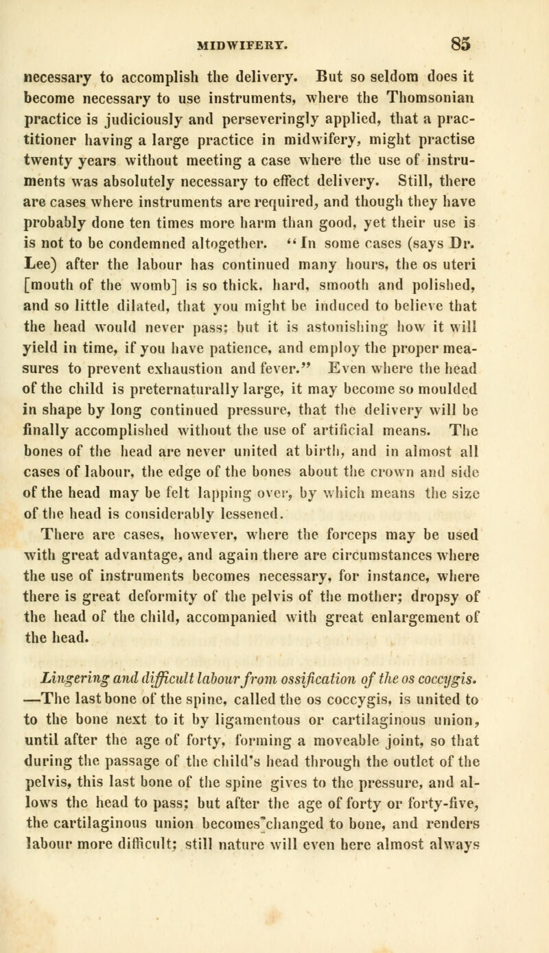 necessary to accomplish the delivery. But so seldom does it become necessary to use instruments, where the Thomsonian practice is judiciously and perseveringly applied, that a prac- titioner having a large practice in midwifery, might practise twenty years without meeting a case where the use of instru- ments was absolutely necessary to effect delivery. Still, there are cases where instruments are required, and though they have probably done ten times more harm than good, yet their use is is not to be condemned altogether. In some cases (says Dr. Lee) after the labour has continued many hours, the os uteri [mouth of the womb] is so thick, hard, smooth and polished, and so little dilated, that you might be induced to believe that the head would never pass; but it is astonishing how it will yield in time, if you have patience, and employ the proper mea- sures to prevent exhaustion and fever. Even where the head of the child is preternaturally large, it may become so moulded in shape by long continued pressure, that the delivery will be finally accomplished without the use of artificial means. The bones of the head are never united at birth, and in almost all cases of labour, the edge of the bones about the crown and side of the head may be felt lapping over, by which means the size of the head is considerably lessened. There are cases, however, where the forceps may be used with great advantage, and again there are circumstances where the use of instruments becomes necessary, for instance, where there is great deformity of the pelvis of the mother; dropsy of the head of the child, accompanied with great enlargement of the head. Lingering and difficult labour from ossification of the os coccygis. —The last bone of the spine, called the os coccygis, is united to to the bone next to it by ligamentous or cartilaginous union, until after the age of forty, forming a moveable joint, so that during the passage of the child's head through the outlet of the pelvis, this last bone of the spine gives to the pressure, and al- lows the head to pass; but after the age of forty or forty-five, the cartilaginous union becomes'changed to bone, and renders labour more difficult; still nature will even here almost always