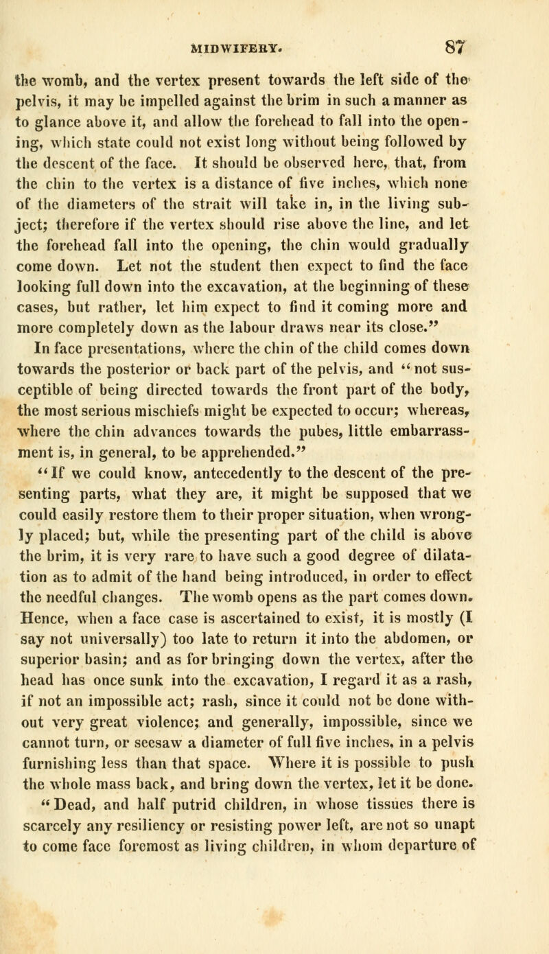 the womb, and the vertex present towards the left side of the pelvis, it may be impelled against the brim in such a manner as to glance above it, and allow the forehead to fall into the open- ing, which state could not exist long without being followed by the descent of the face. It should be observed here, that, from the chin to the vertex is a distance of five inches, which none of the diameters of the strait will take in, in the living sub- ject; therefore if the vertex should rise above the line, and let the forehead fall into the opening, the chin would gradually come down. Let not the student then expect to find the face looking full down into the excavation, at the beginning of these cases, but rather, let him expect to find it coming more and more completely down as the labour draws near its close. In face presentations, where the chin of the child comes down towards the posterior or back part of the pelvis, and u not sus- ceptible of being directed towards the front part of the body> the most serious mischiefs might be expected to occur; whereas, where the chin advances towards the pubes, little embarrass- ment is, in general, to be apprehended. If we could know, antecedently to the descent of the pre- senting parts, what they are, it might be supposed that we could easily restore them to their proper situation, when wrong- ly placed; but, while the presenting part of the child is above the brim, it is very rare to have such a good degree of dilata- tion as to admit of the hand being introduced, in order to effect the needful changes. The womb opens as the part comes down. Hence, when a face case is ascertained to exist, it is mostly (I say not universally) too late to return it into the abdomen, or superior basin; and as for bringing down the vertex, after the head has once sunk into the excavation, I regard it as a rash, if not an impossible act; rash, since it could not be done with- out very great violence; and generally, impossible, since we cannot turn, or seesaw a diameter of full five inches, in a pelvis furnishing less than that space. Where it is possible to push the whole mass back, and bring down the vertex, let it be done.  Dead, and half putrid children, in whose tissues there is scarcely any resiliency or resisting power left, are not so unapt to come face foremost as living children, in whom departure of