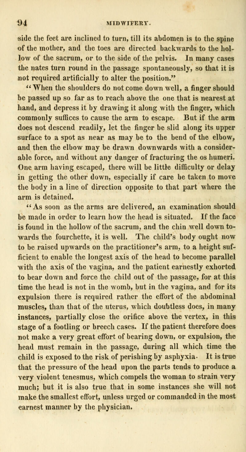 side the feet are inclined to turn, till its abdomen is to the spine of the mother, and the toes are directed backwards to the hol- low of the sacrum, or to the side of the pelvis. In many cases the nates turn round in the passage spontaneously, so that it is not required artificially to alter the position.  When the shoulders do not come down well, a finger should be passed up so far as to reach above the one that is nearest at hand, and depress it by drawing it along with the finger, which commonly suffices to cause the arm to escape. But if the arm does not descend readily, let the finger be slid along its upper surface to a spot as near as may be to the bend of the elbow, and then the elbow may be drawn downwards with a consider- able force, and without any danger of fracturing the os humeri. One arm having escaped, there will be little difficulty or delay in getting the other down, especially if care be taken to move the body in a line of direction opposite to that part where the arm is detained.  As soon as the arms are delivered, an examination should be made in order to learn how the head is situated. If the face is found in the hollow of the sacrum, and the chin well down to- wards the fourchette, it is well. The child's body ought now to be raised upwards on the practitioner's arm, to a height suf- ficient to enable the longest axis of the head to become parallel with the axis of the vagina, and the patient earnestly exhorted to bear down and force the child out of the passage, for at this time the head is not in the womb, but in the vagina, and for its expulsion there is required rather the effort of the abdominal muscles, than that of the uterus, which doubtless does, in many instances, partially close the orifice above the vertex, in this stage of a footling or breech cases. If the patient therefore does not make a very great effort of bearing down, or expulsion, the head must remain in the passage, during all which time the child is exposed to the risk of perishing by asphyxia. It is true that the pressure of the head upon the parts tends to produce a very violent tenesmus, which compels the woman to strain very much; but it is also true that in some instances she will not make the smallest effort, unless urged or commanded in the most earnest manner by the physician.