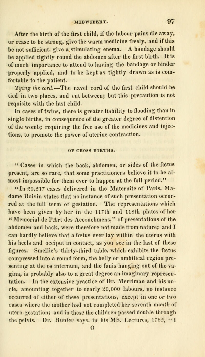 After the birth of the first child, if the labour pains die away, or cease to be strong, give the warm medicine freely, and if this be not sufficient, give a stimulating enema. A bandage should be applied tightly round the abdomen after the first birth. It is of much importance to attend to having the bandage or binder properly applied, and to be kept as tightly drawn as is com- fortable to the patient. Tying the cord.— The navel cord of the first child should be tied in two places, and cut between; but this precaution is not requisite with the last child. In cases of twins, there is greater liability to flooding than in single births, in consequence of the greater degree of distention of the womb; requiring the free use of the medicines and injec- tions, to promote the power of uterine contraction. OF CROSS BIRTHS*  Cases in which the back, abdomen, or sides of the foetus present, are so rare, that some practitioners believe it to be al- most impossible for them ever to happen at the full period. In 20,517 cases delivered in the Maternite of Paris, Ma- dame Boivin states that no instance of such presentation occur- red at the full term of gestation. The representations which have been given by her in the 117th and 118th plates of her Memorial de l'Art des Accouchmens, of presentations of the abdomen and back, were therefore not made from nature; and I can hardly believe that a foetus ever lay within the uterus with his heels and occiput in contact, as you see in the last of these figures. Smellie's thirty-third table, which exhibits the foetus compressed into a round form, the belly or umbilical region pre- senting at the os internum, and the funis hanging out of the va- gina, is probably also to a great degree an imaginary represen- tation. In the extensive practice of Dr. Merriman and his un- cle, amounting together to nearly 20,000 labours, no instance occurred of either of these presentations, except in one or two cases where the mother had not completed her seventh month of utero-gestation; and in these the children passed double through the pelvis. Dr. Hunter says, in his MS. Lectures, 1765, I O